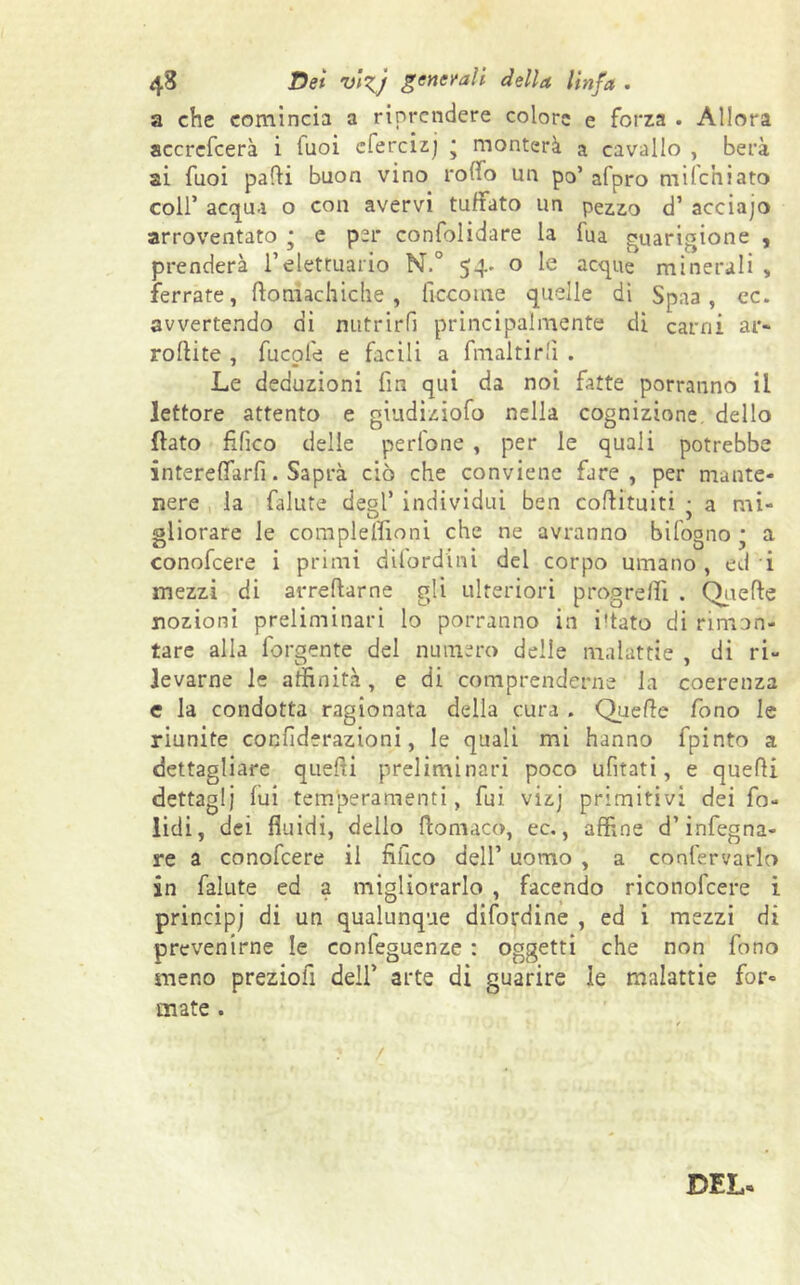 a che comincia a riprendere colore e forza . Allora accrcfcerà i Tuoi cfercizj ; monterà a cavallo , berà ai Tuoi parti buon vino rollo un po’ afpro miteniato coll’ acqua o con avervi tubato un pezzo d’ acciajo arroventato * e per confolidare la lua guarigione , prenderà i’elettuario N.° 54- o le acque minerali , ferrate, ftoniachiche, ficcome quelle di Spaa, ec. avvertendo di nutrirli principalmente di carni ar- rortite , fucofe e facili a fmaltirlì . Le deduzioni fin qui da noi fatte porranno il lettore attento e giudiziofo nella cognizione, dello flato tìfico delle perfone , per le quali potrebbe intereffarfi. Saprà ciò che conviene fare, per mante- nere la falute degl’ individui ben cortituiti • a mi- D ) gliorare le co rapi e Ilio ni che ne avranno bifogno ; a conofcere i primi dilordini del corpo umano, ed i mezzi di arredarne gli ulteriori progredì . Quelle nozioni preliminari lo porranno in i'tato di rimon- tare alla forgente del numero delle malattie , di ri- levarne le affinità, e di comprenderne la coerenza e la condotta ragionata della cura . Quelle fono le riunite cocfiderazioni, le quali mi hanno fpinto a dettagliare quelli preliminari poco ufitati, e quelli dettagli lui temperamenti, fui vizj primitivi dei fia- lidi, dei fluidi, dello flomaco, ec., affine d’infegna- re a conofcere il fifico dell’ uomo , a confervarlo in falute ed a migliorarlo , facendo riconofcere i principi di un qualunque difordine , ed i mezzi di prevenirne le confeguenze : oggetti che non fono meno preziofi dell’ arte di guarire le malattie for- mate . ■ t fi / DEI