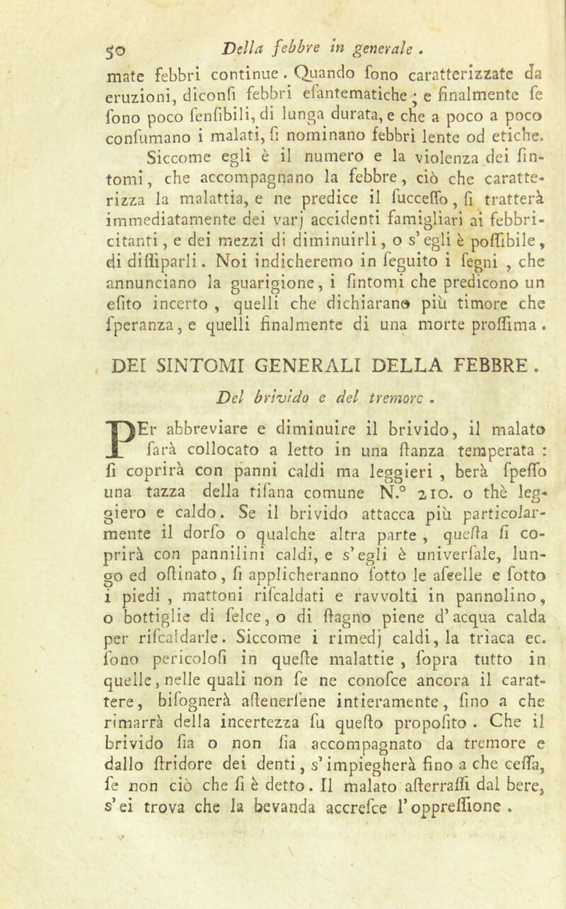 go Della febbre in generale . mate febbri continue. Quando fono caratterizzate da eruzioni, diconfi febbri eiantematiche • e finalmente fe fono poco fenfibili, di lunga durata, e che a poco a poco confumano i malati, fi nominano febbri lente od etiche. Siccome egli è il numero e la violenza dei fin- tomi, che accompagnano la febbre, ciò che caratte- rizza la malattia, e ne predice il fuccelfo, fi tratterà immediatamente dei varj accidenti famigliari ai febbri- citanti , e dei mezzi di diminuirli, o s’ egli è pofifibile, di dittiparli. Noi indicheremo in feguito i fegni , che annunciano la guarigione,! fintomi che predicono un efito incerto , quelli che dichiarano più timore che fperanza,e quelli finalmente di una morte proflima. DEI SINTOMI GENERALI DELLA FEBBRE . Del brivido e del tremore . PEr abbreviare e diminuire il brivido, il malato farà collocato a letto in una fianza temperata : fi coprirà con panni caldi ma leggieri , berà fpeffo una tazza della tifana comune N.° 210. o thè leg- giero e caldo. Se il brivido attacca più particolar- mente il dorfo o qualche altra parte , quella fi co- prirà con pannilini caldi, e s’egli è univerlale, lun- go ed oftinato, fi applicheranno l'otto le afeelle e fiotto ì piedi, mattoni ribaldati e ravvolti in pannolino, o bottiglie di felce, o di ftagno piene d’acqua calda per rifcaldarle. Siccome i rimedj caldi, la triaca ec. fono pericolo!! in quelle malattie , fopra tutto in quelle, nelle quali non fe ne conofce ancora il carat- tere, bifognerà aflenerfene intieramente, fino a che rimarrà della incertezza fu quello propofito . Che il brivido fia o non lia accompagnato da tremore e dallo flridore dei denti, s’impiegherà fino a che celfa, fe non ciò che fi è detto. Il malato atterrali! dal bere, s’ei trova che la bevanda accrefce l’opprelfione .