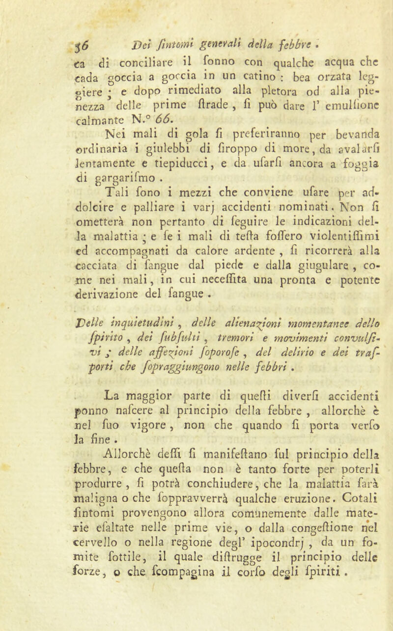 ea di conciliare il fonno con qualche acqua che cada goccia a goccia in un catino : bea orzata leg- giere • e dopo rimediato alla pletora od alla pie- nezza delle prime fìrade , fi può dare 1* emullione calmante N.° 66. Nei mali di gola fi preferiranno per bevanda ordinaria i giulebbi di firoppo di more, da avalarfì lentamente e tiepiducci, e eia ufarfi ancora a foggia di gargarilmo . Tali fono i mezzi che conviene ufare per ad- dolcire e palliare i varj accidenti nominati. Non fi ometterà non pertanto di feguire le indicazioni del- la malattia j e fe i mali di teda follerò viclentifìimi ed accompagnati da calore ardente , fi ricorrerà alla cacciata di fangue dal piede e dalla giugulare , co- me nei mali, in cui neceffita una pronta e potente derivazione del fangue . Delle inquietudini, delle alienazioni momentanee dello fpirito , dei fubfulti , tremori e movimenti convulji- vi ; delle affezioni foporofe , del delirio e dei traf- porti che fopraggiungono nelle febbri . La maggior parte di quelli diverfi accidenti ponno nafeere al principio della febbre , allorché è nel fuo vigore, non che quando fi porta verfo la fine . Allorché delfi fi manifeflano fui principio della febbre, e che quella non è tanto forte per poterli produrre, fi potrà conchiudere, che la malattia farà maligna o che foppravverrà qualche eruzione. Cotali fìntomi provengono allora comunemente dalle mate- rie efaltate nelle prime vie, o dalla congelìione nel cervello o nella regione degl’ ipocondri , da un fo- mite fattile, il quale dilìrugge il principio delle forze, o che feompagina il corfo degli fpiriti.