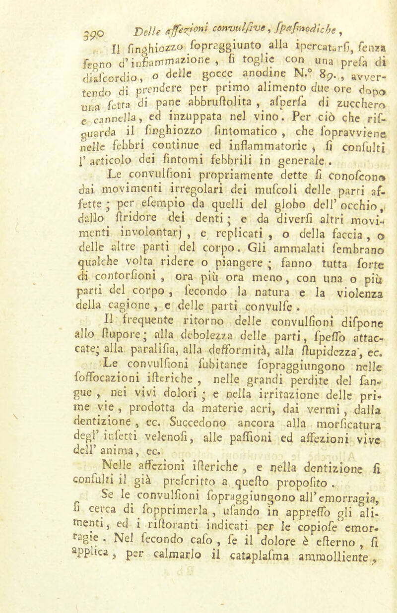 .^O J)elle affezioni convulfiue, fpafmoàìcbe , Il finghiozzo foprnggiunto alla ipercat.rfi, fenza feeno d’infiammazione, li toglie con una preia di diafcordio, o delle Rocc? codine N.° 8?. , avver. tendo di prendere per primo alimento due ore dopo una fetta di pane abbruttolita , afperfa di zucchero c cannella, ed inzuppata nel vino. Per ciò che rif- nuarda il finghiozzo lìntomatico , che fopravviene nelle febbri continue ed infiammatorie , fi confulti ]’ articolo dei fintomi febbrili in generale . Le convulfioni propriamente dette fi conofconr» dai movimenti irregolari dei mufcoli delle parti af- fette; per efempio da quelli del globo dell’occhio, dallo ttridore dei denti ; e da diverfi altri movi- menti involontarj , e replicati , o della faccia , o delle altre parti del corpo. Gli ammalati fembrano qualche volta, ridere o piangere ; fanno tutta forte di contorfioni , ora più ora meno, con una o più parti del. corpo, fecondo la natura e la violenza della cagione , e delle parti convulfe . Il frequente ritorno delle convulfioni difpone allo ttupore; aiia debolezza delle parti, fpeffo attac- cate; alla paralifia, alla deftormità, alla ttupidezza’, ec. Le convulfioni fubitanee fopraggiungono nelle foffocazioni itteriche , nelle grandi perdite del fan- gue , nei vivi dolori ; e nella irritazione delle pri- me vie , prodotta da materie acri, dai vermi, dalla dentizione , ec. Succedono ancora alla morficatura degl’infetti velenofi, alle paflìoni ed affezioni vive dell’anima, ec. Nelle affezioni itteriche , e nella dentizione fi conlulri il già preferito a quello propofito . Se le convulfioni fopraggiungono all’emorragia, li cerca di Opprimerla , ufando in appreffo gli ali- menti, ed i rittoranti indicati per le copiofe emor- ragie . Nel fecondo cafo , fe il dolore è etterno , fi applica, per calmarlo il cataplafma ammolliente,