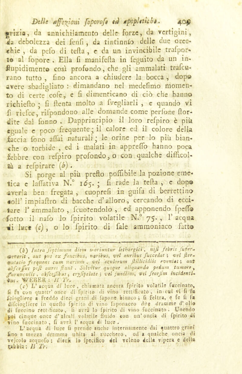 ^rizio, da annichilamento delle forze, da vertigini, 4a debolezza dei ienfi , da tintinnio delle due orec- chie , da pelo di teda , e da un invincibile trafpor- to al lopore . Ella fi manifefta in feguito da un in- Ihipidimento così profondo, che gli ammalati trafo- rano tutto , lino ancora a chiudere la bocca , dopo avere sbadigliato : dimandano nel medefimo momen- to di certe cole, c fi dimenticano di ciò che hanno richiedo ; lì denta molto a fagliarli , e quando vi d riefee, riipondono alle domande come pedone dor- mite dal fonno . Dapprincipio il loro refpiro è piu eguale e poco frequente, il calore ed il colore della iaccia fono affai naturali j le orine per lo più bian- che o torbide , ed i malati in apprefio hanno poca febbre con refpiro profondo, o con qualche difficol- tà a refpirare (b) . Si porge al più predo poffibile la pozione eme- tica e ladativa N.° 1Ó5. ; fi rade la teda , e dopa averla ben fregata , cuoprefi in guifa di berrettino «oli* impiaftro di bacche d’alloro, cercando di ecci- tare 1* ammalato , fcuotendolo , ed apponendo fpeffs fatto il nafo lo fpirito volatile N.° 75. , 1’ acqua tii lue* (c) , o lo fpirito di fale ammoniaco fatto (b) Intra fa pi innati dieta moriuntur letbarpci, nifi febris j'uper- aenirit , aut pus ex faticibus, naribtts, vel aurtbus fucceilat ; nel fler- &ut*tio frequtns cutn narium , -vel oculorum Jlillicidiis eveniate aut ebfejfus ptfl aures fi ani . Solvrtur quoque alt quando peAutn tumore , jfut un culi s . abfcejfibus, eryjipelate ; vel funóiim, vtl feorjim incidenti- #«r. WEBER \ Il Tu (c) L'acqua ili luce, chiamata ancora fp:rito volatile faccinato, ft Fi con qnattr’ once ili fpirito di vino rettificato, in cui vi fi fa fciogliere a freddo dieci grani di fapone bianco ; fi feltra, c fe fi fa difeiogliere in quello fpirito di vino faponaceo due dramme d’ olio di fuccino re».Acato , lì avrà Io fpirito di vino luccinato. Unendo poi cinque oncc d’ ale*. 1 i volatile fluido con un’oncia di fpirito di vino fnccinato , fi avrà 1’ acqua di luce . L’acqua di luce fi prende anche internamente dai quattro grani fino a mezza dramma uhita al zucchero, od a qualche oncia d» vejcolo acquofo : dicci* lo fpecifico del veleno della vipera c della yL'bia; Il Ir.