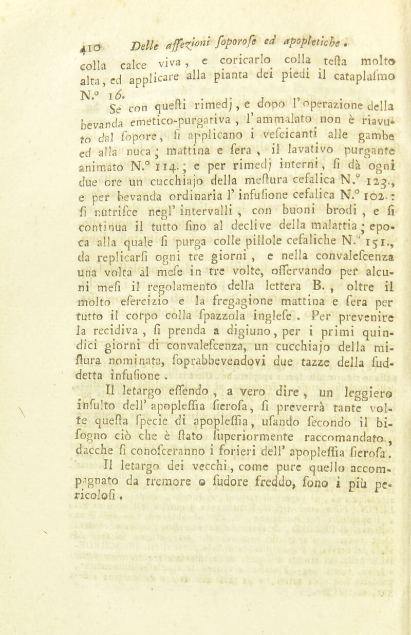 4io coricarlo colla teda molto colla calce viva , e . . -— ----- alta,cd applicai alla pianta dei piedi il cataplafmo §e con quelli rimedj, e dopo l’operazione della bevanda emetico-purgativa, l’ammalato non è riavu- to dal fopore, li applicano i vellicanti alle gambe ed alla nuca j mattina e fera, il lavativo purgante animato N.° 114.; c per rimed) interni , fi dà ogni due ere un eucchiajo della mefiura cefalica N.° 123., e per bevanda ordinaria l’infufìone cefalica N.° 102. : fi nutrifee negl’ intervalli , con buoni brodi , e fi continua il tutto fino al declive della malattia • epo- ca alla quale fi purga colle pillole cefaliche N.J 151., da replicarli ogni tre giorni , e nella convalefcenza una volta al mefe in tre volte, ofiervando per alcu- ni mefi il regolamento della lettera B. , oltre il molto efercizio e la fregagione mattina e fera per tutto il corpo colla fpazzola inglefe . Per prevenire la recidiva, fi prenda a digiuno, per i primi quin- dici giorni di convalefcenza, un cucchiajo della mi- sura nominata, foprabbevendovi due tazze della fud- detta infufione . Il letargo efiendo , a vero dire , un leggiero infulto dell’ apopleffia fierofa, fi preverrà tante vol- te quella fpecie di apopleffia, ufando fecondo il bi- fogno ciò che è fiato fuperiormente raccomandato , dacché fi conofceranr.o i forieri dell’ apopleffia fierofa. Il letargo dei vecchi, come pure quello accom- pagnato da tremore o fudore freddo, fono i più pc- ricolofi .