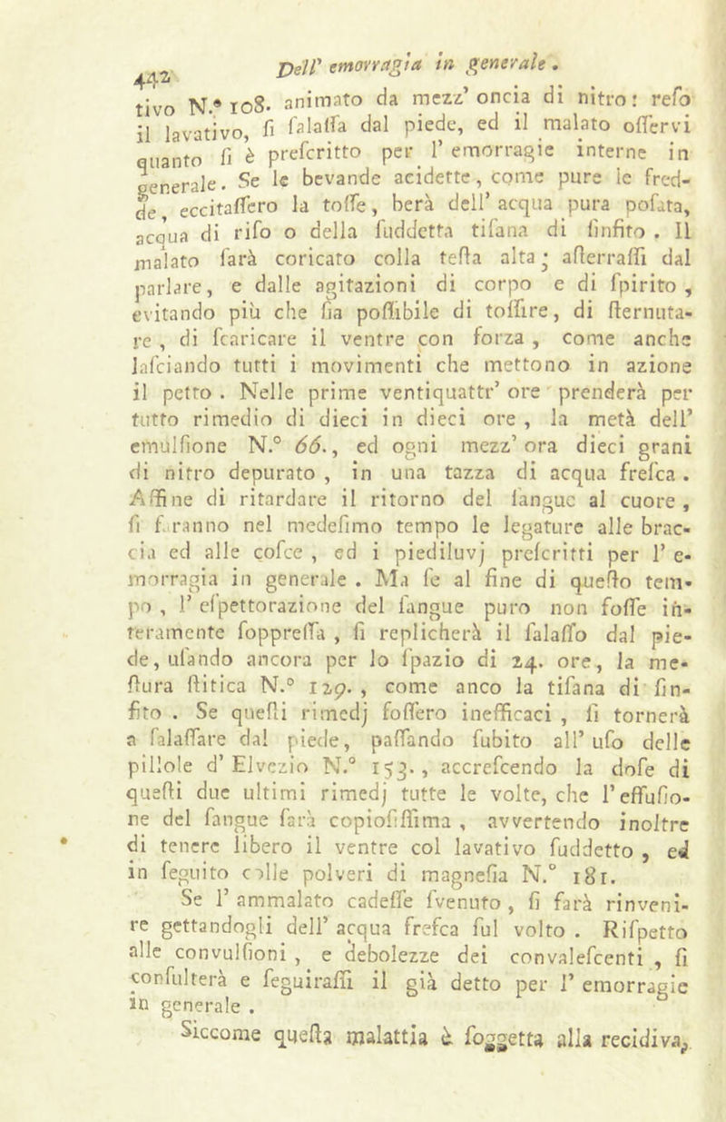 tivo N.® roS- animato da mezz’oncia di nitro: refo il lavativo, fi fa latta dal piede, ed il malato ottervi quanto fi è prefcritto per 1’emorragie interne in generale. Se le bevande addette, come pure le fred- de eccitafifero la tolfe, berà dell’ acqua pura pofata, acaua di rifo o della luddctta tifana di linfìto . Il malato farà coricato colla tetta alta ' atterralfi dal parlare, e dalle agitazioni di corpo e di Ipirito , evitando piu che fia poffibile di toflire, di tternuta- rc , di fcaricare il ventre con forza , come anche lafciando tutti i movimenti che mettono in azione il petto . Nelle prime ventiquattr’ ore prenderà per tutto rimedio di dieci in dieci ore , la metà dell’ emulfione N.° 66., ed ogni mezz’ora dieci grani di nitro depurato , in una tazza di acqua frefca . Affine di ritardare il ritorno del l’angue al cuore, fi fi ranno nel medefimo tempo le legature alle brac- cia ed alle cofce , ed i piediluvj preferirti per 1’ e- morragia in generale . Ma fe al fine di quetto tem- po , 1’ efpettorazione del l'angue puro non fotte in- teramente fioppretta , fi replicherà il lalalfo dal pie- de, utando ancora per lo fpazio di 24. ore, la me- ttura ftitica N.° 129. , come anco la tifana di fin- fìto . Se quelli rimedj fodero inefficaci , fi tornerà a falattare dal piede, pattando fiubito all’ufo delle pillole d’Elvezio N.° 153., accrefcendo la dofe di quatti due ultimi rimedj tutte le volte, che l’efFufio- re del fiang ue farà copiofifììma , avvertendo inoltre di tenere libero il ventre col lavativo fuddetto , ed in feguito colle polveri di magnefia N.° i8r. Se 1’ ammalato cadette fivenuto , fi farà rinveni- re gettandogli dell’ acqua frefca fui volto . Rifipetto alle convulsioni , e debolezze dei convaleficenti , fi con fui te rà e fegui ratti il già detto per 1’ emorragie in generale . Siccome quella malattia è. fioretta alla recidiva^