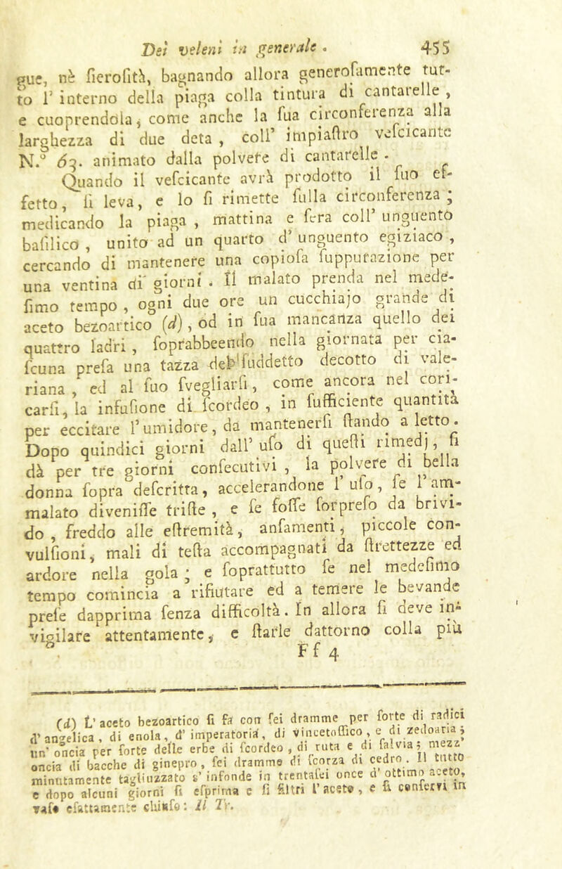 puc, nè fierofità, bagnando allora generofatnente tut- to l’interno della piaga colla tintura di cantarelle , e cuoprendola, come anche la fua circonferenza alla larghezza di due deta , coll’ impiatirò vefcicantc N.° <5?. animato dalla polvere di cantarelle - Quando il vefcicante avrà prodotto il nio et- fetto lì leva, e lo fi rimette filila circonferenza; medicando la piaga , mattina e fera coll’ unguento balilico , unito ad un quarto d’ unguento egiziaco , cercando di mantenere una copiofa figurazione per una ventina di' giorni . Il malato prenda nel mede- fimo tempo, ogni due ore un cucchiajo grande di aceto bezoartico (d), od in fua mancanza quello dei quattro ladri , foprabbeendo nella giornata per eia- faina prefa una tazza d^fuddetto decotto di vale- riana , ed al fuo fvegliarfi, come ancora nel cori- carli, la infufione di feordeo , in furiente quantità per eccitare l’umidore, da mantenerfi dando a letto. Dopo quindici giorni dall’ufo di quelli nrned), fi dà per tre giorni confettivi , la polvere di bella donna fopra deferitta, accelerandone 1 ulo, le 1 am- malato divenire trifie , e fe folle forprefo da brivi- do , freddo alle edremità, anfamenti, piccole con- vulfioni, mali di teda accompagnati da drettezze ed ardore nella gola ; e foprattutto fe nel medefimo tempo comincia a rifiutare ed a temere le bevande prele dapprima fenza difficoltà. In allora fi neve in- vioilare attentamente, e darle dattorno colla piu » x: r . V aceto bezoartico fi fa con Tei dramme per forte di radici d’angelica, di enola, d’imperatoria, di vincetoffico, e di zedoaria » un’ o°ncia per forte delle erbe di feordeo , di ruta e di falvia, mezz oncia di bacche di ginepro, fei dramme di vcorza di cedro H unto minutamente tagliuzzato s’infonde in trentalei once ci ottimo a. eto, ^ dopo alcuni giorni fi efprima c fi filtri facete, e fi c.nfem m Taf# cfattamente chiudi : Il Ir.