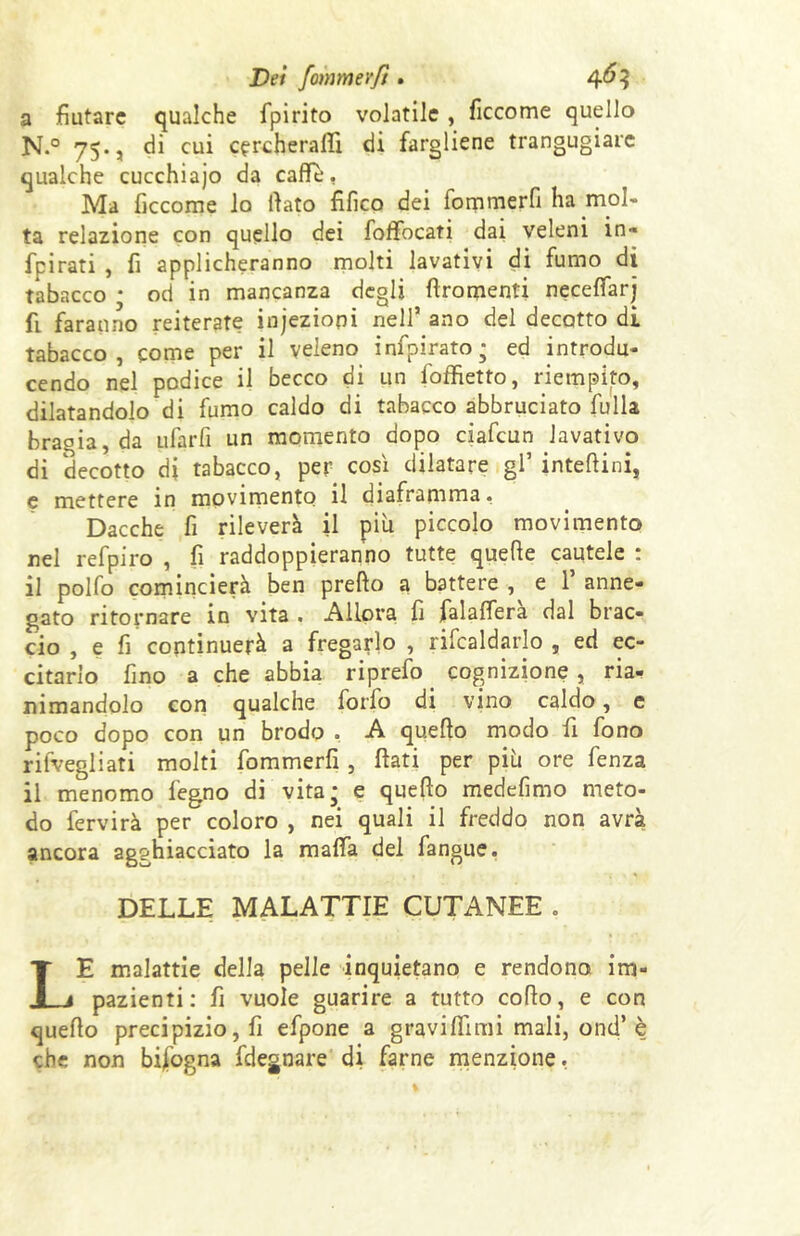 Dei fommerfi. 4^3 a fiutare qualche fpirito volatile , ficcome quello N.° 75., di cui cercherai!! di fargliene trangugiare qualche cucchiaio da caffè, Ma ficcome lo flato fìfico dei fommerfi ha mol- ta relazione con quello dei foffocati dai veleni in» fpirati , fi applicheranno molti lavativi di fumo di tabacco ; od in mancanza degli flromenti neceffarj fi faranno reiterate injeziopi nell’ ano del decotto di tabacco, come per il veleno infpirato; ed introdu- cendo nel podice il becco di un Soffietto, riempito, dilatandolo di fumo caldo di tabacco abbruciato fulla bragia, da ufarfi un momento dopo ciafcun lavativo di decotto di tabacco, per così dilatare gl’ interini, e mettere in movimento il diaframma. Dacché fi rileverà il più piccolo movimento nel refpiro , fi raddoppieranno tutte quefie cautele : il polfo comincierà ben predo a battere , e 1’ anne- gato ritornare in vita . Allora fi falaffera dal brac- cio , e fi continuerà a fregarlo , ribaldarlo , ed ec- citarlo fino a che abbia riprefo. cognizione , ria- nimandolo con qualche forfo di vino caldo, e poco dopo con un brodo . A quello modo fi fono risvegliati molti fommerfi, flati per più ore fenza il menomo fegno di vita* e queflo medefimo meto- do fervirà per coloro , nei quali il freddo non avrà ancora agghiacciato la malfa del fangue. DELLE MALATTIE CUTANEE . LE malattie della pelle inquietano e rendono im- pazienti: fi vuole guarire a tutto collo, e con queflo precipizio, fi efpone a gravitimi mali, ond’ è che non bisogna Sdegnare di farne menzione.