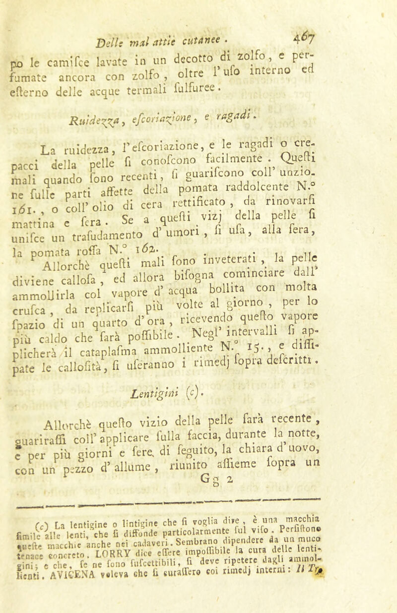 Dell: mai tttii aitante . 4^7 no le camifce lavate in un decotto di zolfo, e pet fumate ancora con zolfo, oltre 1 uo interno elterno delle acque termali lulfuree. Ruide?~a, efcoriatdone, e ragadi. La nudezza, l'efcoriazione, e le ragadi o eie. pacci della pelle fi conofeono facilmente . Quelli mali quando fono recenti l, guanfeono col unzio re folle parti affette della pomata raddolcente N.° t6i., o coll’Olio di cera rettificato da rmovarfi mattina e fera. Se a queft. v.z, della pelle fi unirne un trafudamento d’umori , li ufa, alla fera, PTlbUèffq^(li 'mali fono inveterati ,_ la pelle diviene callofa ,‘ ed allora bifogna cominciare dall ammollirla col vapore d’ acqua bollita con molta crufca, da replicarli piti volte al giorno per lo fpazio di un quarto d’ora, ricevendo quello vapore Piu caldo che farà poffibile Negl intervaUi fi ap- plicherà il cataplafma ammolliente N. iS-> ' pate le callofità, fi uferanno 1 nmedj fopra defcntti. Lentìgìni (c). Allorché quello vizio della pelle farà recente , ouarirafifi coll’applicare fulla faccia, durante la notte, ? per più giorni e fere, di feguito, la chiara d uovo, con un pezzo d’allume, riunito afliemc fopra un Gg 2 (c) La lendine o lincine che fi voglia dive è. una macchia rimilo alle lenti che fi diffonde particolarmente fui vifo . Peritone ÌJSfte macchie 'anche nei cadaveri. Sembrano dipendere da un muco tono- concreto LORRY dice edere imponìbile la cura delle lent Si e che. fé ne'fono fufcettibili, fi deve ripetere dagl, ammol- lienti. AV1GENA voleva che fi «uraffero coi nmedj interni. Il