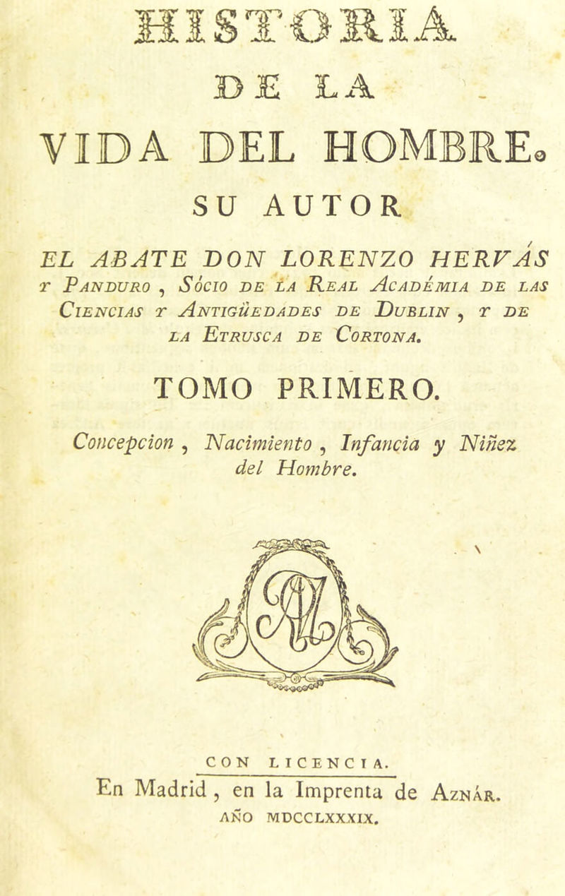 TOMA BE LA VIDA DEL HOMBRE* SU AUTOR EL ABATE DON LORENZO HERVAS r Pan duro , Socio de la Real Academia de las Ciencias t Antigüedades de Dublin , r de la Etrusca de Cortona. TOMO PRIMERO. Concepción , Nacimiento , Infancia y Niñez del Hombre. CON LIC ENCIA. En Madrid , en la Imprenta de Aznár. AÑO MDCCLXXXIX.