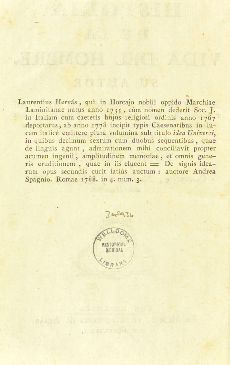 Laurentius Hervás , qui in Horcajo nobili oppido Marchiae Laminitanae natus armo 1735 , cúm nomen dederit Soc. J. in Italiam cuín caeteris hujus religiosi ordinis anno 1767 deportatus, ab anno 1778 incipit typis Caesenatibus in lu- cem italicé emittere plura volumina sub titulo idea Universi, in quibus decimum sexturn cum duobus sequentibus , quae de linguis agunt , admirationem mihi conciliavit propter acumen ingenii, amplitudinem memoriae , et omnis gene- ris eruditionem , quae in iis elucent = De signis idea- rum opus secundi.s curit latius auctum : auctore Andrea Spagnio. Romae 1788. in 4. num. 3. 2
