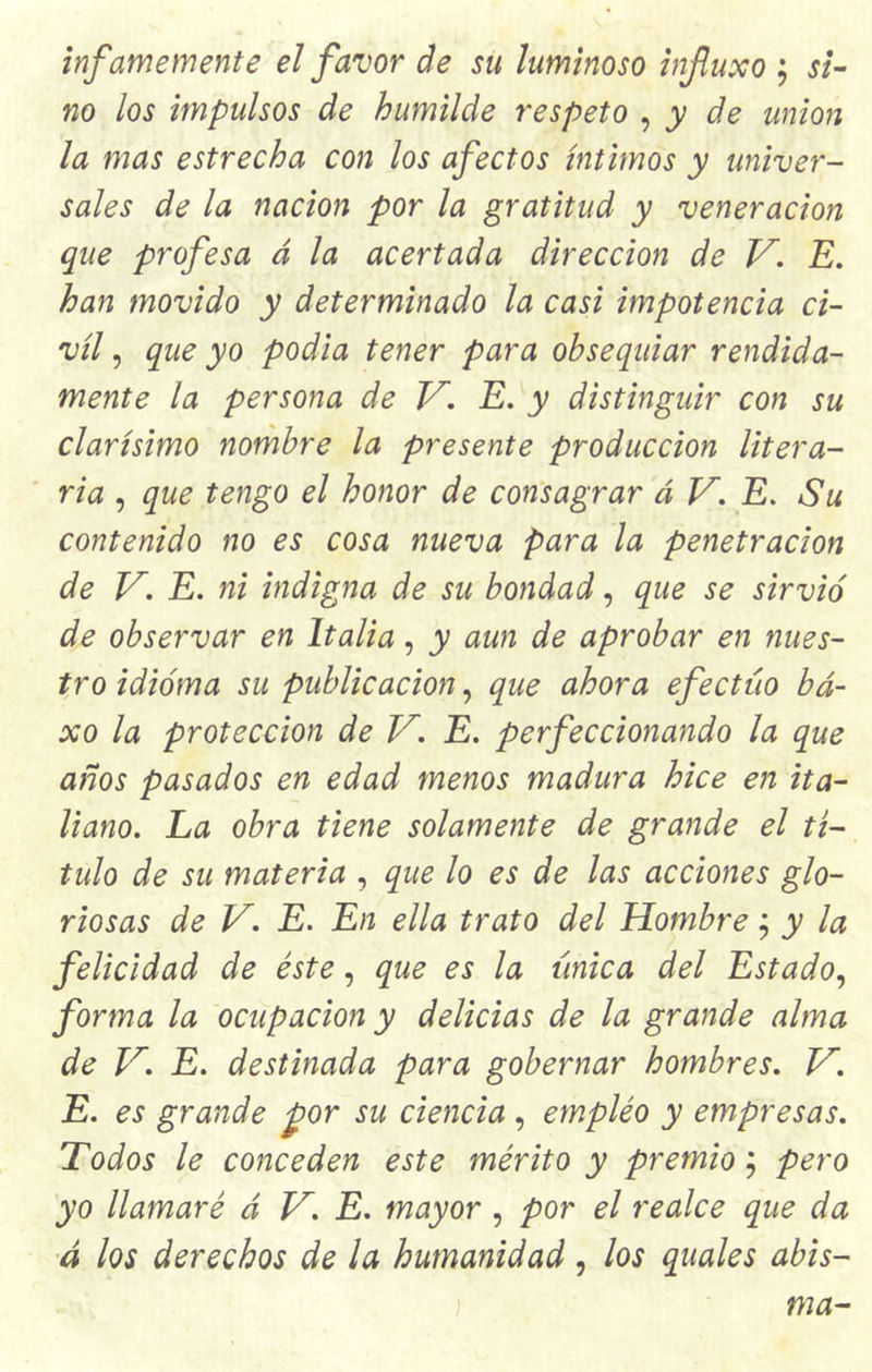infamemente el favor de su luminoso infuxo ; si- no los impulsos de humilde respeto , y de unión la mas estrecha con los afectos íntimos y univer- sales de la nación por la gratitud y veneración que profesa á la acertada dirección de V. E. han movido y determinado la casi impotencia ci- vil , que yo podía tener para obsequiar rendida- mente la persona de E. y distinguir con su clarísimo nombre la presente producción litera- ria , que tengo el honor de consagrar á V. E. Su contenido no es cosa nueva para la penetración de V. E. ni indigna de su bondad, que se sirvió de observar en Italia, y aun de aprobar en nues- tro idioma su publicación, que ahora efectúo bá- xo la protección de V. E. perfeccionando la que años pasados en edad menos madura hice en ita- liano. La obra tiene solamente de grande el tí- tulo de su materia , que lo es de las acciones glo- riosas de V. E. En ella trato del Hombre ; y la felicidad de éste, que es la única del Estado, forma la ocupación y delicias de la grande alma de V. E. destinada para gobernar hombres. V. E. es grande por su ciencia , empleo y empresas. Todos le conceden este mérito y premio; pero yo llamaré á H. E. mayor , por el realce que da á los derechos de la humanidad , los quales abis-