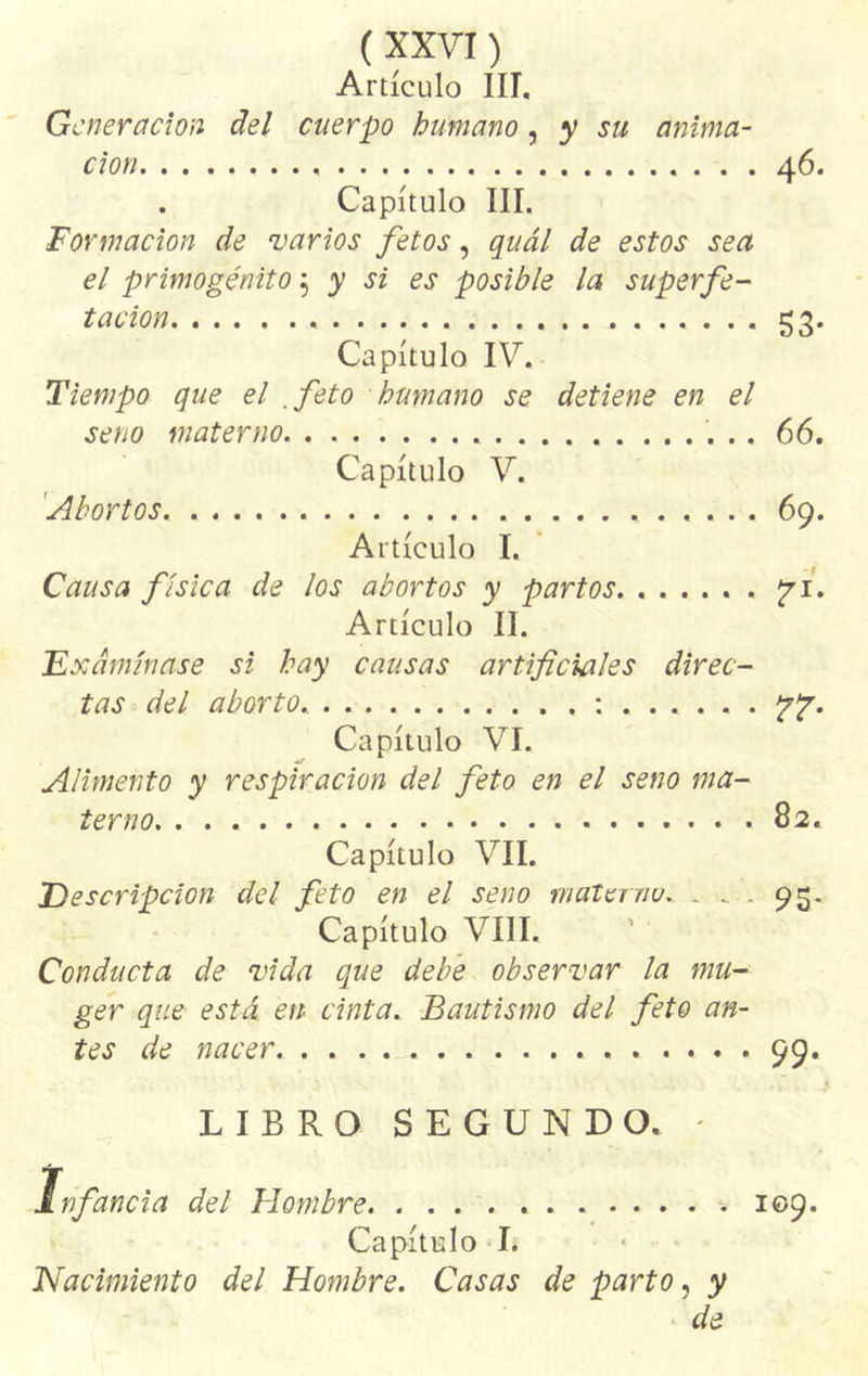 Artículo III. Generación del cuerpo humano, y su anima- ción 46. . Capítulo III. Formación de varios fetos, quál de estos sea el primogénito 5 y si es posible la superfe- t ación 53. Capítulo IV. Tiempo que el .feto humano se detiene en el seno materno 66. Capítulo V. 'Abortos 69. Artículo I. Causa física de los abortos y partos *71. Artículo II. Examínase si hay causas artificiales direc- tas del aborto. .... : re- capitulo VI. Alimento y respiración del feto en el seno ma- terno 82. Capítulo VIL Descripción del feto en el seno materno. . V. 95. Capítulo VIII. Conducta de vida que debe observar la mu- ger que está en cinta. Bautismo del feto an- tes de nacer j. . 99- LIBRO SEGUNDO. - Infancia del Hombre 109. Capítulo I. Nacimiento del Hombre. Casas de parto, y de