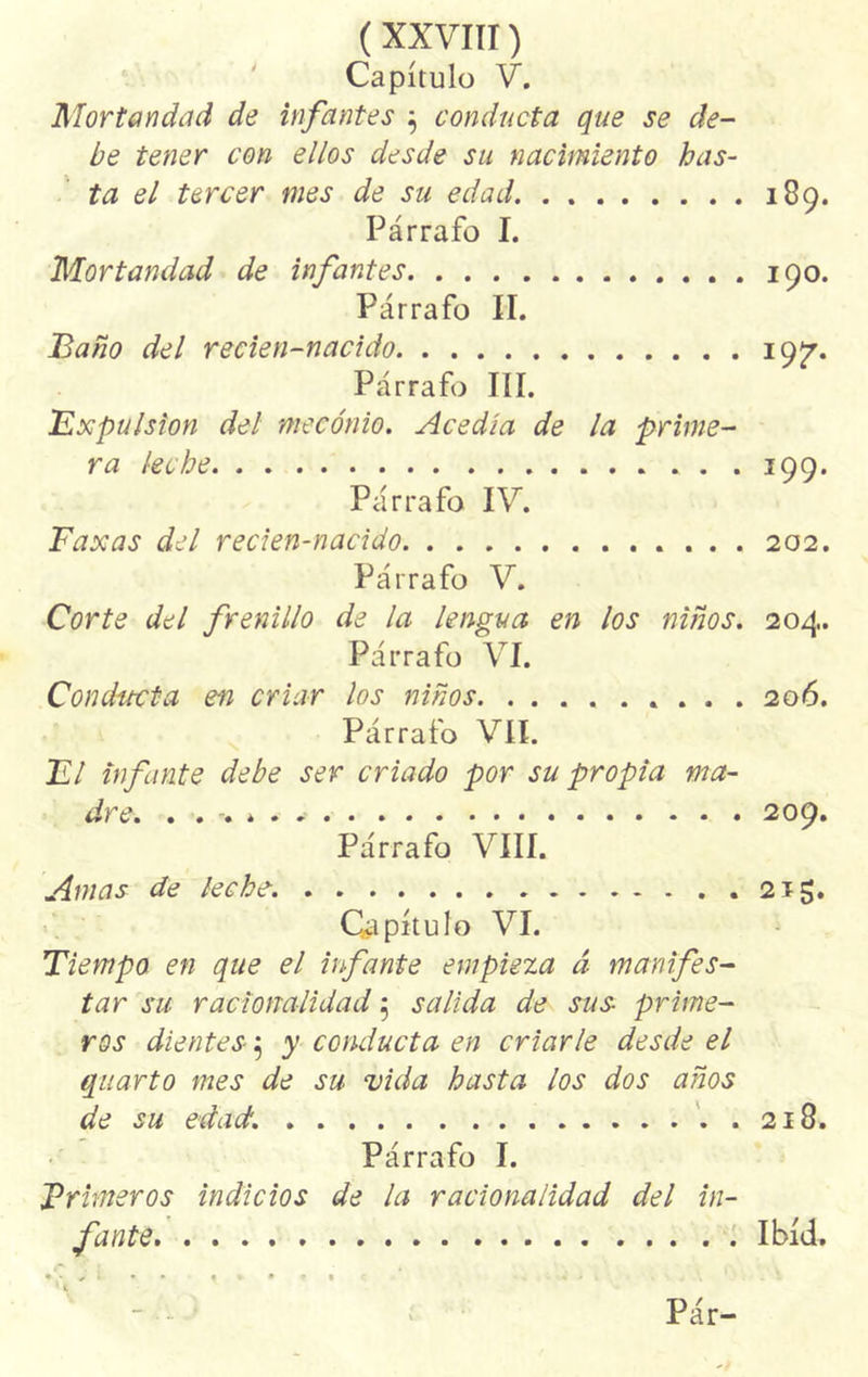 Capítulo V. Mortandad de infantes $ conducta que se de- be tener con ellos desde su nacimiento has- ta el tercer mes de su edad Párrafo I. Mortandad de infantes Párrafo II. Baño del recien-nacido Párrafo III. Expulsión del mecónio. Acedía de la prime- ra leche . . . Párrafo IV. Faxas del recien-nacido . . , Párrafo V. 189. 190. 19?. 199. 202. Corte del frenillo de la lengua en los niños, 204. Párrafo VI. Conducta en criar los niños 206. Párrafo VIL El infante debe ser criado por su propia ma- dre. 209. Párrafo VIII. Amas de leche. 2ig. Capítulo VI. Tiempo en que el infante empieza á manifes- tar su racionalidad 5 salida de sus- prime- ros dientes; y conducta en criarle desde el quarto mes de su vida hasta los dos años de su edad. 218. Párrafo I. Primeros indicios de la racionalidad del in- fante Ibíd.