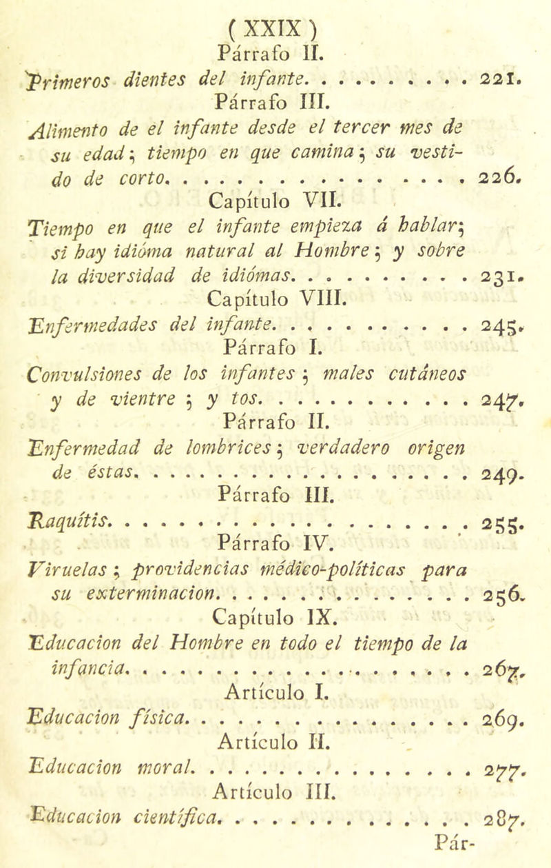 Párrafo II. primeros dientes del infante 221. Párrafo III. Alimento de el infante desde el tercer mes de su edad ^ tiempo en que camina $ su vesti- do de corto 226. Capítulo VII. Tiempo en que el infante empieza á hablar$ si hay idioma natural al Hombre 5 y sobre la diversidad de idiomas 231. Capítulo VIII. ;Enfermedades del infante 243* Párrafo I. Convulsiones de los infantes $ males cutáneos y de vientre ; y tos 24 7- Párrafo II. Enfermedad de lombrices 5 verdadero origen de éstas 249. Párrafo III. Raquitis 255. Párrafo IV. Viruelas ; providencias médico-políticas para su exterminación ..... 256. Capítulo IX. Educación del Hombre en todo el tiempo de la infancia 2 6%, Artículo I. Educación física 269. Artículo II. Educación moral 2^. Artículo III. Educación científica 28^7. Pár-