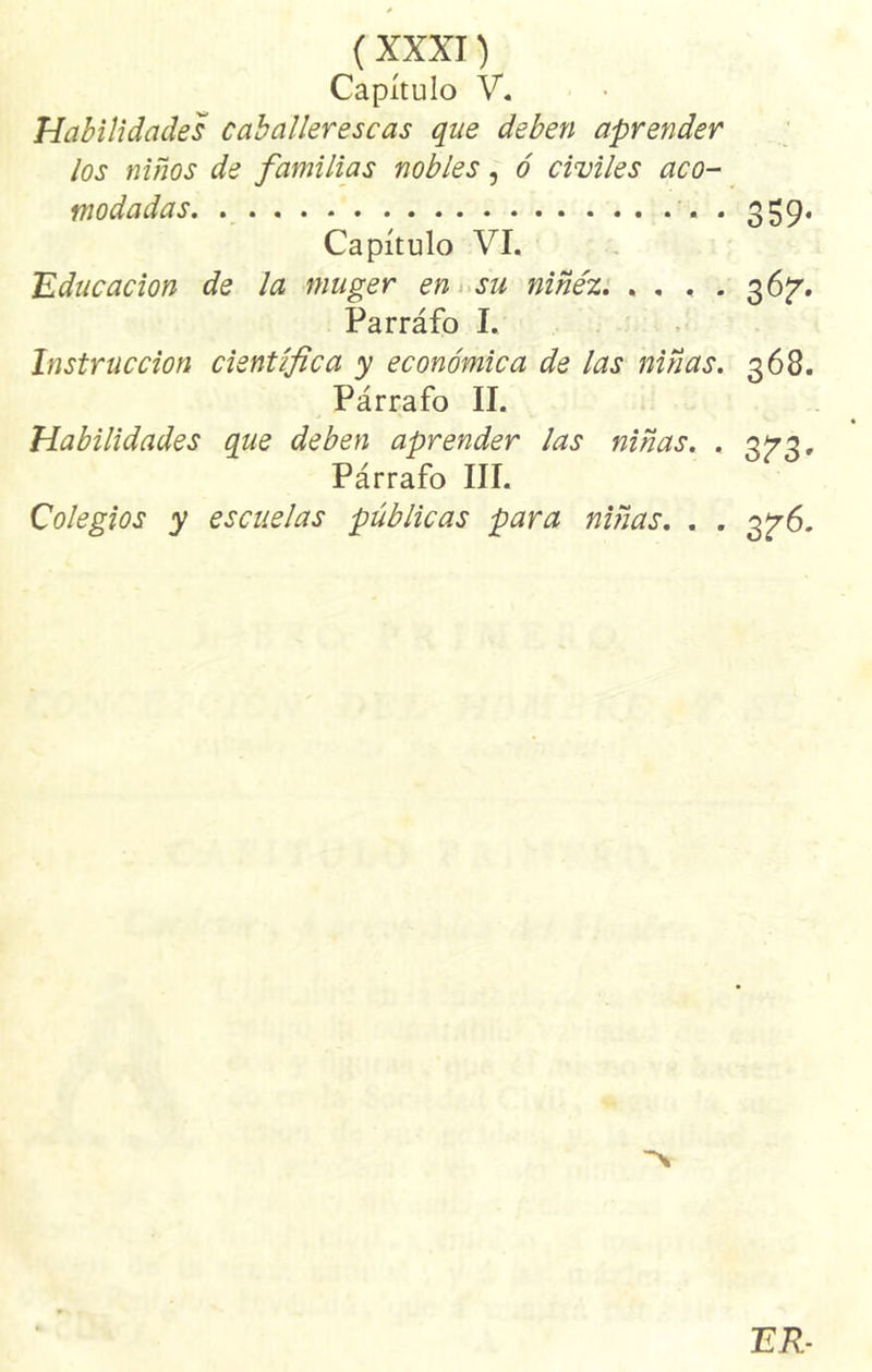Capítulo V. Habilidades caballerescas que deben aprender los niños de familias nobles, ó civiles aco- modadas. • 359* Capítulo VI. Educación de la muger en su niñez. .... 36^. Parráfo I. Instrucción científica y económica de las niñas. 368. Párrafo II. Habilidades que deben aprender las niñas. . 3^3, Párrafo III. Colegios y escuelas públicas para niñas. . . 3^6. ER-
