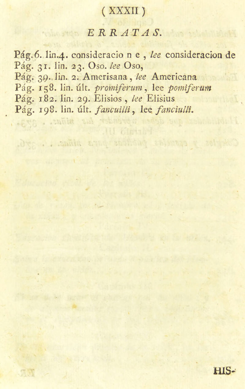 ( XXXII) ERRATAS. Pág. 6. liri.4. considerado n e , lee consideración de Pág. 31. lin. 23. Oso. lee Oso, Pág. 39. lin. 2. Amerisana, lee Americana Pág. 158. lin. últ. promiferum, lee pomiferam Pág. 182. lin. 29. Elisios , lee Elisius Pág. 198. lin. últ. fancuilli, lee. fanciulll. * o* ;r HIS-