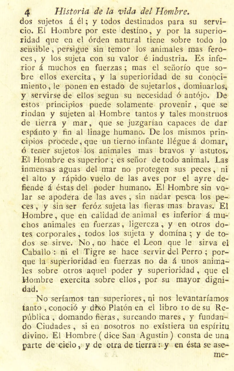 dos sujetos á él; y todos destinados para su servi- cio. El Hombre por este destino, y por la superio- ridad que en el orden natural tiene sobre todo lo sensible, persigue sin temor los animales mas fero- ces , y los sujeta con su valor é industria. Es infe- rior á muchos en fuerzas; mas el señorío que so- bre ellos exercita, y la superioridad de su conoci- miento, le ponen en estado de sujetarlos , dominarlos, y servirse de ellos según su necesidad ó antojo. De estos principios puede solamente provenir , que se rindan y sujeten al Hombre tantos y tales monstruos de tierra y mar, que se juzgarían capaces de dar espánto y fin al linage humano. De los mismos prin- cipios procede, que un tierno infante llégue á domar, ó tener sujetos los animales mas bravos y astutos. El Hombre es superior ; es señor de todo animal. Las inmensas aguas del mar no protegen sus peces, ni el alto y rápido vuelo de las aves por el ayre de- fiende á éstas del poder humano. El Hombre sin vo- lar se apodera de las aves , sin nadar pesca los pe- ces , y sin ser feroz sujeta las fieras mas bravas. El Hombre, que en calidad de animal es inferior á mu- chos animales en fuerzas, ligereza, y en otros do- tes corporales, todos los sujeta y domina ; y de to- dos se sirve. No, no hace el León que le sirva el Caballo : ni el Tigre se hace servir del Perro ; por- que la superioridad en fuerzas no da á unos anima- les sobre otros aquel poder y superioridad , que el Hombre exercita sobre ellos, por su mayor digni- dad. No seríamos tan superiores, ni nos levantaríamos tanto , conoció y d?xo Platón en el libro io de su Re- pública , domando fieras, surcando mares, y fundan- do Ciudades , si en nosotros no existiera un espíritu divino. El Hombre ( dice San Agustín ) consta de una parte de cielo, y de otra de tierra: y en ésta se áse- me-