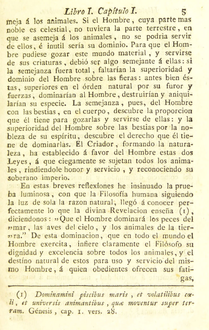 meja á los animales. Si el Hombre, cuya parte mas noble es celestial, no tuviera la parte terrestre, en que se asemeja á los animales , no se podría servir de ellos, é inútil sería su dominio. Para que el Hom- bre pudiese gozar este mundo material , y servirse de sus criaturas, debió ser algo semejante á ellas: si la semejanza fuera total , faltarían la superioridad y dominio del Hombre sobre las fieras: antes bien és- tas, superiores en el orden natural por su furor y fuerzas, dominarían al Hombre , destruirían y aniqui- larían su especie. La semejanza, pues, del Hombre con las bestias , en el cuerpo, descubre la proporción que él tiene para gozarlas y servirse de ellas: y la superioridad del Hombre sobre las bestias por la no- bleza de su espíritu, descubre el derecho que él tie- ne de dominarlas. El Criador, formando la natura- leza , ha establecido á favor del Hombre estas dos Leyes, á que ciegamente se sujetan todos los anima- les , rindiéndole honor y servicio , y reconociendo su soberano imperio. En estas breves reflexiones he insinuado la prue- ba luminosa, con que la Filosofía humana siguiendo la luz desola la razón natural, llegó á conocer per- fectamente lo que la divina Revelación enseña (1), diciendonos : «Que el Hombre dominará los peces del «mar, las aves del cielo, y los animales de la tier- «ra.” De esta dominación, que en todo el mundo el Hombre exercita, infiere claramente el Filósofo su dignidad y excelencia sobre todos los animales, y el destino natural de estos para uso y servicio del mis- mo Hombre, á quien obedientes ofrecen sus fati- (1) JDominamini piscibus maris , et 'volatilibus coe- li, et universis animantibus , quce mo'ventur snper ter- ram. Génesis , cap. 1. vers. 28.
