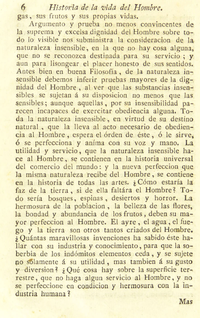 gas, sus frutos y sus propias vidas. Argumento y prueba no menos convincentes de la suprema y excelsa dignidad del Hombre sobre to- do lo visible nos subministra la consideración de la naturaleza insensible, en la que no hay cosa alguna, que no se reconozca destinada para su servicio ; y aun para lisongear el placer honesto de sus sentidos. Antes bien en buena Filosofía , de la naturaleza in- sensible debemos inferir pruebas mayores de la dig- nidad del Hombre , al ver que las substancias insen- sibles se sujetan á su disposición no menos que las sensibles; aunque aquellas, por su insensibilidad pa- recen incapaces de exercitar obediencia alguna. To- da la naturaleza insensible, en virtud de su destino natural , que la lleva al acto necesario de obedien- cia al Hombre , espera el orden de éste, ó le sirve, ó se perfecciona y anima con su voz y mano. La utilidad y servicio, que la naturaleza insensible ha- ce al Hombre, se contienen en la historia universal del comercio del mundo: y la nueva perfección que la misma naturaleza recibe del Hombre, se contiene en la historia de todas las artes. ¿Cómo estaría la faz de la tierra, si de ella faltára el Hombre? To- do sería bosques, espinas , desiertos y horror. La hermosura de la población , la belleza de las flores, la bondad y abundancia de los frutos, deben su ma- yor perfección al Hombre. El ayre , el agua , el fue- go y la tierra son otros tantos criados del Hombre. ¿Quántas maravillosas invenciones ha sabido éste ha- llar con su industria y conocimiento, para que la so- berbia de los indómitos elementos ceda, y se sujete po solamente á su utilidad , mas también á su gusto y diversión? ¿Qué cosa hay sobre la superficie ter- restre, que no haga algún servicio al Hombre, y no se perfeccione en condición y hermosura con la in- dustria humana? Mas