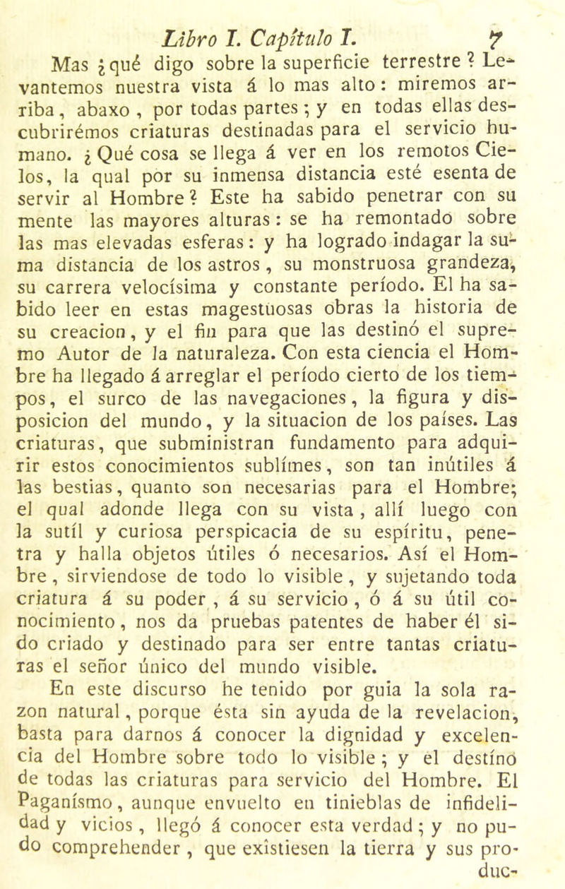 Mas ¿qué digo sobre la superficie terrestre ? Le-* yantemos nuestra vista á lo mas alto: miremos ar- riba , abaxo , por todas partes; y en todas ellas des- cubrirémos criaturas destinadas para el servicio hu- mano. ¿ Qué cosa se llega á ver en los remotos Cie- los, la qual por su inmensa distancia esté esenta de servir al Hombre ? Este ha sabido penetrar con su mente las mayores alturas : se ha remontado sobre las mas elevadas esferas: y ha logrado indagar la su- ma distancia de los astros, su monstruosa grandeza, su carrera velocísima y constante período. El ha sa- bido leer en estas magestuosas obras la historia de su creación, y el fin para que las destinó el supre- mo Autor de la naturaleza. Con esta ciencia el Hom- bre ha llegado á arreglar el período cierto de los tiem- pos, el surco de las navegaciones, la figura y dis- posición del mundo, y la situación de los países. La9 criaturas, que subministran fundamento para adqui- rir estos conocimientos sublimes, son tan inútiles á las bestias, quanto son necesarias para el Hombre; el qual adonde llega con su vista , allí luego con la sutil y curiosa perspicacia de su espíritu, pene- tra y halla objetos útiles ó necesarios. Así el Hom- bre , sirviéndose de todo lo visible, y sujetando toda criatura á su poder , á su servicio , ó á su útil co- nocimiento , nos da pruebas patentes de haber él si- do criado y destinado para ser entre tantas criatu- ras el señor único del mundo visible. En este discurso he tenido por guia la sola ra- zón natural, porque ésta sin ayuda de la revelación, basta para darnos á conocer la dignidad y excelen- cia del Hombre sobre todo lo visible ; y el destino de todas las criaturas para servicio del Hombre. El Paganismo, aunque envuelto en tinieblas de infideli- dad y vicios, llegó á conocer esta verdad; y no pu- do comprehender, que existiesen la tierra y sus pro* duc-