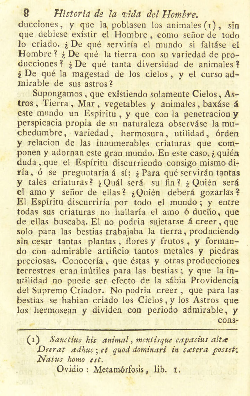 ducciones, y que la poblasen los animales (i), sin que debiese existir el Hombre , como señor de todo lo criado. ¿ De qué serviría el mundo si faltáse el Hombre? ¿ De qué la tierra con su variedad de pro- ducciones ? ¿ De qué tanta diversidad de animales ? ¿ De qué la magestad de los cielos, y el curso ad- mirable de sus astros? Supongamos , que existiendo solamente Cielos, As- tros , Tierra, Mar, vegetables y animales, baxáse á este mundo un Espíritu , y que con la penetración y perspicacia propia de su naturaleza observáse la mu- chedumbre, variedad, hermosura, utilidad, orden y relación de las innumerables criaturas que com- ponen y adornan este gran mundo. En este caso, ¿ quién duda , que el Espíritu discurriendo consigo mismo di- ría, ó se preguntaría á sí: ¿ Para qué servirán tantas y tales criaturas? ¿Quál será su fin? ¿Quién será el amo y señor de ellas? ¿Quién deberá gozarlas? El Espíritu discurriría por todo el mundo; y entre todas sus criaturas no hallaría el amo ó dueño, que de ellas buscaba. El no podría sujetarse á creer, que solo para las bestias trabajaba la tierra, produciendo sin cesar tantas plantas, flores y frutos , y forman- do con admirable artificio tantos metales y piedras preciosas. Conocería, que éstas y otras producciones terrestres eran inútiles para las bestias; y que la in- utilidad no puede ser efecto de la sábia Providencia del Supremo Criador. No podría creer , que para las bestias se habían criado los Cielos, y los Astros que los hermosean y dividen con periodo admirable, y cons- (i) Sandias his animal, mentís que capadas alta Deerat adhuc ; et quod dominari in codera jqosseti JNatns homo est. Ovidio: Metamórfosis, lib. I.