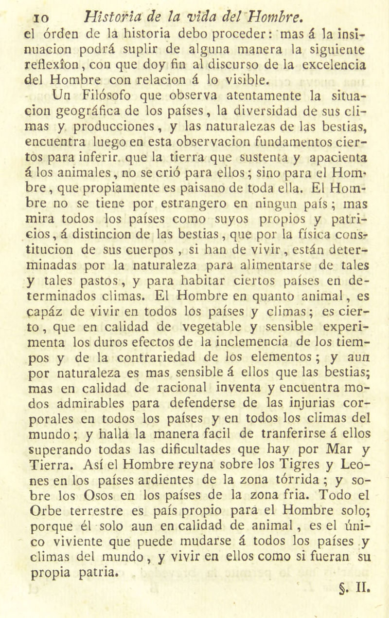 el orden de la historia debo proceder: mas á la insi- nuación podrá suplir de alguna manera la siguiente reflexión, con que doy fin al discurso de la excelencia del Hombre con relación á lo visible. Un Filósofo que observa atentamente la situa- ción geográfica de los países, la diversidad de sus cli- mas y producciones, y las naturalezas de las bestias, encuentra luego en esta observación fundamentos cier- tos para inferir que la tierra que sustenta y apacienta á los animales, no se crió para ellos; sino para el Hom- bre , que propiamente es paisano de toda ella. El Hom- bre no se tiene por estrangero en ningún país; mas mira todos los países como suyos propios y patri- cios, á distinción de las bestias, que por la física consr titucion de sus cuerpos , si han de vivir, están deter- minadas por la naturaleza para alimentarse de tales y tales pastos, y para habitar ciertos países en de- terminados climas. El Hombre en quanto animal, es capáz de vivir en todos los países y climas; es cier- to , que en calidad de vegetable y sensible experi- menta los duros efectos de la inclemencia de los tiem- pos y de la contrariedad de los elementos; y aun por naturaleza es mas sensible á ellos que las bestias; mas en calidad de racional inventa y encuentra mo- dos admirables para defenderse de las injurias cor- porales en todos los países y en todos los climas del mundo; y halla la manera fácil de tranferirse á ellos superando todas las dificultades que hay por Mar y Tierra. Así el Hombre reyna sobre los Tigres y Leo- nes en los países ardientes de la zona tórrida ; y so- bre los Osos en los países de la zona fria. Todo el Orbe terrestre es país propio para el Hombre solo; porque él solo aun en calidad de animal, es el úni- co viviente que puede mudarse á todos los países y climas del mundo, y vivir en ellos como si fueran su propia patria.