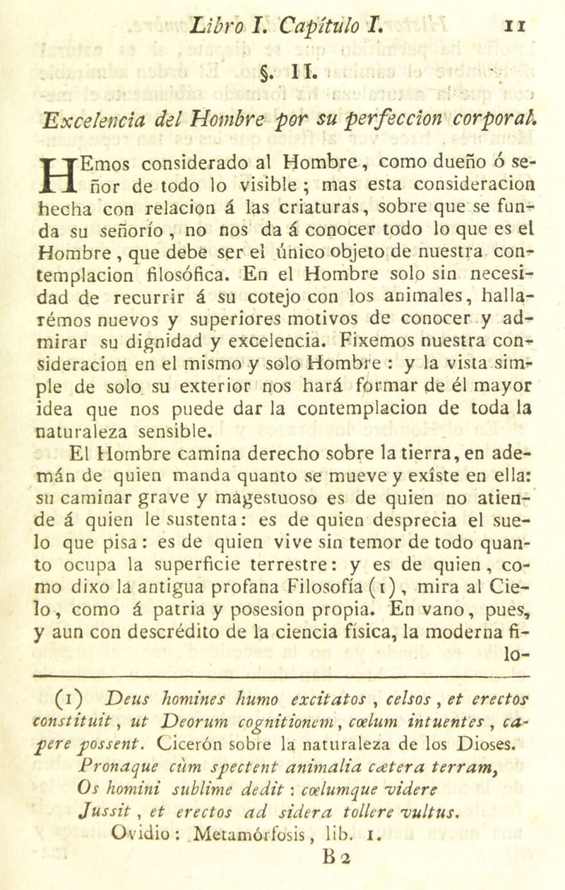 §. II. ; - * . ... *\ v . . ... . ■ t, * . . * . . • i J I * • 4 ' .... * . ' V i Excelencia del Hombre por su perfección corporal, HEmos considerado al Hombre, como dueño ó se- ñor de todo lo visible ; mas esta consideración hecha con relación á las criaturas, sobre que se fun- da su señorío , no nos da á conocer todo lo que es el Hombre , que debe ser el único objeto de nuestra con- templación filosófica. En el Hombre solo sin necesi- dad de recurrir á su cotejo con los animales, halla- rémos nuevos y superiores motivos de conocer y ad- mirar su dignidad y excelencia. Fixemos nuestra con- sideración en el mismo y solo Hombre : y la vista sirm pie de solo su exterior nos hará formar de él mayor idea que nos puede dar la contemplación de toda la naturaleza sensible. El Hombre camina derecho sobre la tierra, en ade- mán de quien manda quanto se mueve y existe en ella: su caminar grave y magestuoso es de quien no atien- de á quien le sustenta: es de quien desprecia el sue- lo que pisa: es de quien vive sin temor de todo quan- to ocupa la superficie terrestre: y es de quien, co- mo dixo la antigua profana Filosofía (i), mira al Cie- lo , como á patria y posesión propia. En vano, pues, y aun con descrédito de la ciencia física, la moderna fi- lo- (i) Deus homines humo excitatos , Celsos , et erectos constituit, ut Deorum cognitionem, coelum intuentes , ca- pere possent. Cicerón sobre la naturaleza de los Dioses. Pronaque cüm spectent animalia cutera terram, Os homini sublime dedit : coelumque 'videre Jussit , et erectos ad sidera tollere •vultus. Ovidio: Metamorfosis, lib. i. B 2
