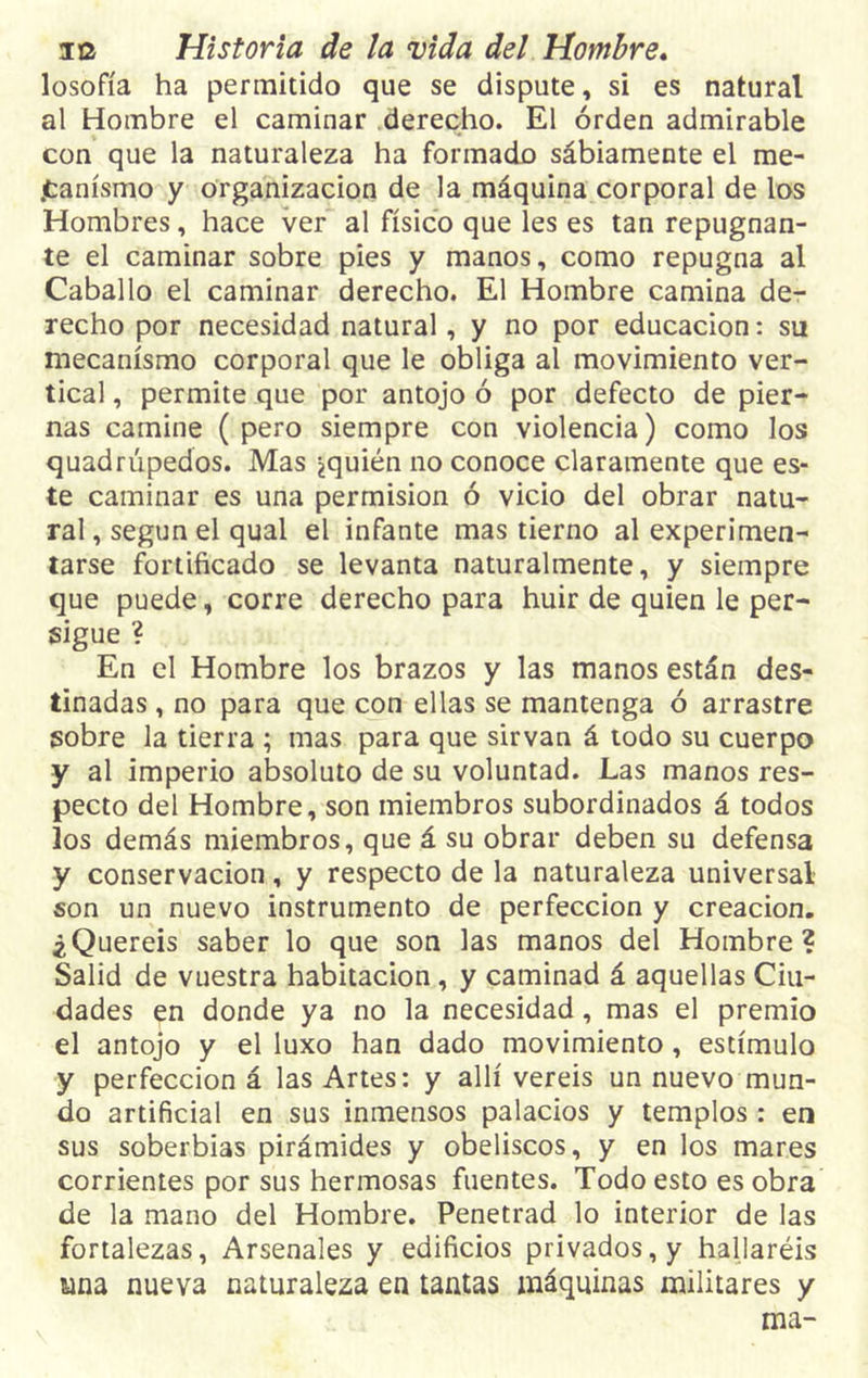 losofía ha permitido que se dispute, si es natural al Hombre el caminar derecho. El orden admirable con que la naturaleza ha formado sábiamente el me- canismo y organización de la máquina corporal de los Hombres, hace ver al físico que les es tan repugnan- te el caminar sobre pies y manos, como repugna al Caballo el caminar derecho. El Hombre camina de- recho por necesidad natural, y no por educación: su mecanismo corporal que le obliga al movimiento ver- tical , permite que por antojo ó por defecto de pier- nas camine (pero siempre con violencia) como los quadrúpedos. Mas ¿quién no conoce claramente que es- te caminar es una permisión ó vicio del obrar natu- ral , según el qual el infante mas tierno al experimen- tarse fortificado se levanta naturalmente, y siempre que puede, corre derecho para huir de quien le per- sigue ? En el Hombre los brazos y las manos están des- tinadas , no para que con ellas se mantenga ó arrastre sobre la tierra ; mas para que sirvan á todo su cuerpo y al imperio absoluto de su voluntad. Las manos res- pecto del Hombre, son miembros subordinados á todos Jos demás miembros, que á su obrar deben su defensa y conservación, y respecto de la naturaleza universal son un nuevo instrumento de perfección y creación. ¿Queréis saber lo que son las manos del Hombre? Salid de vuestra habitación, y caminad á aquellas Ciu- dades en donde ya no la necesidad, mas el premio el antojo y el luxo han dado movimiento, estímulo y perfección á las Artes: y allí vereis un nuevo mun- do artificial en sus inmensos palacios y templos: en sus soberbias pirámides y obeliscos, y en los mares corrientes por sus hermosas fuentes. Todo esto es obra de la mano del Hombre. Penetrad lo interior de las fortalezas, Arsenales y edificios privados, y hallaréis una nueva naturaleza en tantas máquinas militares y ma-