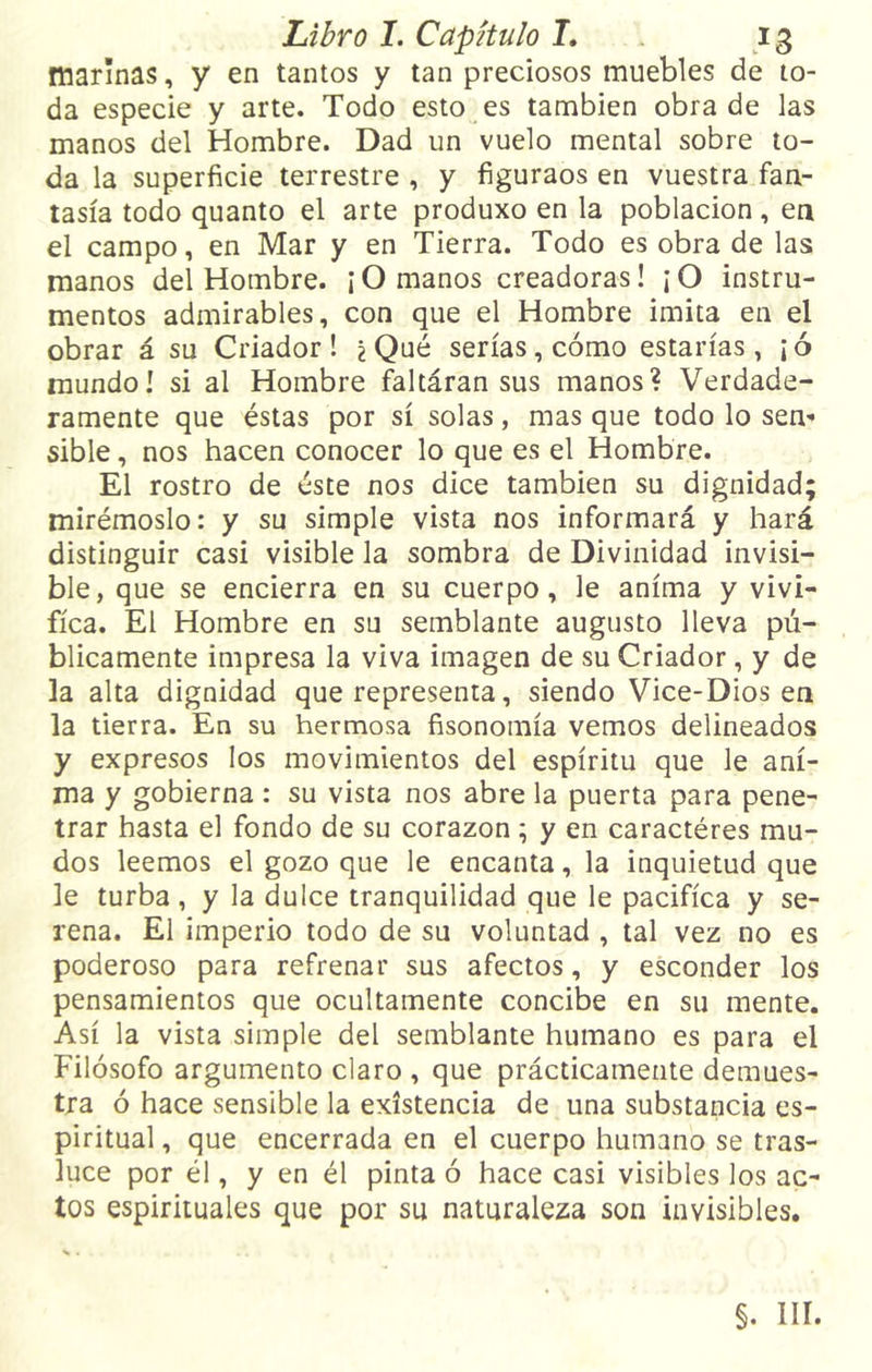 marinas, y en tantos y tan preciosos muebles de to- da especie y arte. Todo esto es también obra de las manos del Hombre. Dad un vuelo mental sobre to- da la superficie terrestre , y figuraos en vuestra fan- tasía todo quanto el arte produxo en la población, en el campo, en Mar y en Tierra. Todo es obra de las manos del Hombre. ¡ O manos creadoras! ¡ O instru- mentos admirables, con que el Hombre imita en el obrar á su Criador! ¿Qué serías, cómo estarías, ¡ó mundo! si al Hombre faltáran sus manos? Verdade- ramente que éstas por sí solas, mas que todo lo sen- sible , nos hacen conocer lo que es el Hombre. El rostro de éste nos dice también su dignidad; mirémoslo: y su simple vista nos informará y hará distinguir casi visible la sombra de Divinidad invisi- ble, que se encierra en su cuerpo, le anima y vivi- fica. El Hombre en su semblante augusto lleva pú- blicamente impresa la viva imagen de su Criador, y de la alta dignidad que representa, siendo Vice-Dios en la tierra. En su hermosa fisonomía vemos delineados y expresos los movimientos del espíritu que le ani- ma y gobierna : su vista nos abre la puerta para pene- trar hasta el fondo de su corazón; y en caractéres mu- dos leemos el gozo que le encanta, la inquietud que le turba, y la dulce tranquilidad que le pacifica y se- rena. El imperio todo de su voluntad , tal vez no es poderoso para refrenar sus afectos, y esconder los pensamientos que ocultamente concibe en su mente. Así la vista simple del semblante humano es para el Filósofo argumento claro , que prácticamente demues- tra ó hace sensible la existencia de una substancia es- piritual , que encerrada en el cuerpo humano se tras- luce por él, y en él pinta ó hace casi visibles los ac- tos espirituales que por su naturaleza son invisibles. §. III.