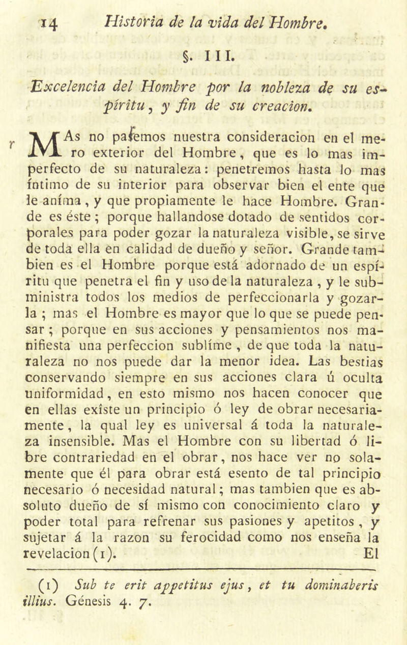 §. III. Excelencia del Hombre por la nobleza de su es- píritu j y fin de su creación. MAs no pafemos nuestra consideración en el me- ro exterior del Hombre, que es lo mas im- perfecto de su naturaleza: penetremos hasta lo mas íntimo de su interior para observar bien el ente que le anima , y que propiamente le hace Hombre. Gran- de es éste ; porque hallándose dotado de sentidos cor- porales para poder gozar la naturaleza visible, se sirve de toda ella en calidad de dueño y señor. Grande tam- bién es el Hombre porque está adornado de un espí- ritu que penetra el fin y uso de la naturaleza , y le sub- ministra todos los medios de perfeccionarla y gozar- la ; mas el Hombre es mayor que lo que se puede pen- sar ; porque en sus acciones y pensamientos nos ma- nifiesta una perfección sublime , de que toda la natu- raleza no nos puede dar la menor idea. Las bestias conservando siempre en sus acciones clara ú oculta uniformidad, en esto mismo nos hacen conocer que en ellas existe un principio ó ley de obrar necesaria- mente , la qual ley es universal á toda la naturale- za insensible. Mas el Hombre con su libertad ó li- bre contrariedad en el obrar, nos hace ver no sola- mente que él para obrar está esento de tal principio necesario ó necesidad natural; mas también que es ab- soluto dueño de sí mismo con conocimiento claro y poder total para refrenar sus pasiones y apetitos , y sujetar á la razón su ferocidad como nos enseña la revelación (i). El (i) Sub te erit appctitus ejus, et tu dominaberis illius. Génesis 4. 7.