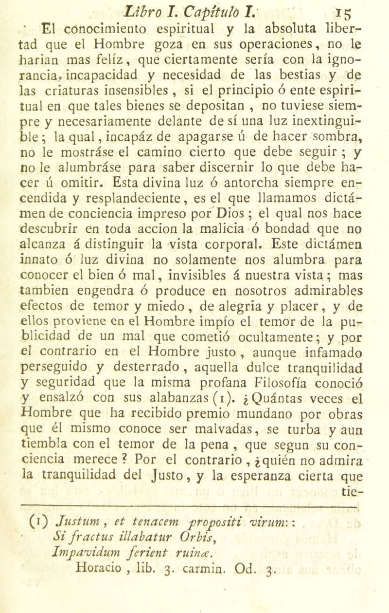 ’ El conocimiento espiritual y la absoluta liber- tad que el Hombre goza en sus operaciones, no le harian mas feliz, que ciertamente sería con la igno- rancia, incapacidad y necesidad de las bestias y de las criaturas insensibles , si el principio ó ente espiri- tual en que tales bienes se depositan , no tuviese siem- pre y necesariamente delante de sí una luz inextingui- ble ; la qual, incapáz de apagarse ú de hacer sombra, no le mostráse el camino cierto que debe seguir ; y no le alumbráse para saber discernir lo que debe ha- cer ú omitir. Esta divina luz ó antorcha siempre en- cendida y resplandeciente, es el que llamamos dictá- men de conciencia impreso por Dios; el qual nos hace descubrir en toda acción la malicia ó bondad que no alcanza á distinguir la vista corporal. Este dictámen innato ó luz divina no solamente nos alumbra para conocer el bien ó mal, invisibles á nuestra vista; mas también engendra ó produce en nosotros admirables efectos de temor y miedo, de alegría y placer, y de ellos proviene en el Hombre impío el temor de la pu- blicidad de un mal que cometió ocultamente; y por el contrario en el Hombre justo , aunque infamado perseguido y desterrado , aquella dulce tranquilidad y seguridad que la misma profana Filosofía conoció y ensalzó con sus alabanzas (1). ¿Quántas veces el Hombre que ha recibido premio mundano por obras que él mismo conoce ser malvadas, se turba y aun tiembla con el temor de la pena , que según su con- ciencia merece ? Por el contrario , ¿quién no admira la tranquilidad del Justo, y la esperanza cierta que tie- (1) Justum , et tenacem jjropositi virum:: Si fractus illabatur Orbis, Imjpavidum ferient ruinoe. Horacio , lib. 3. carmín. Od. 3.