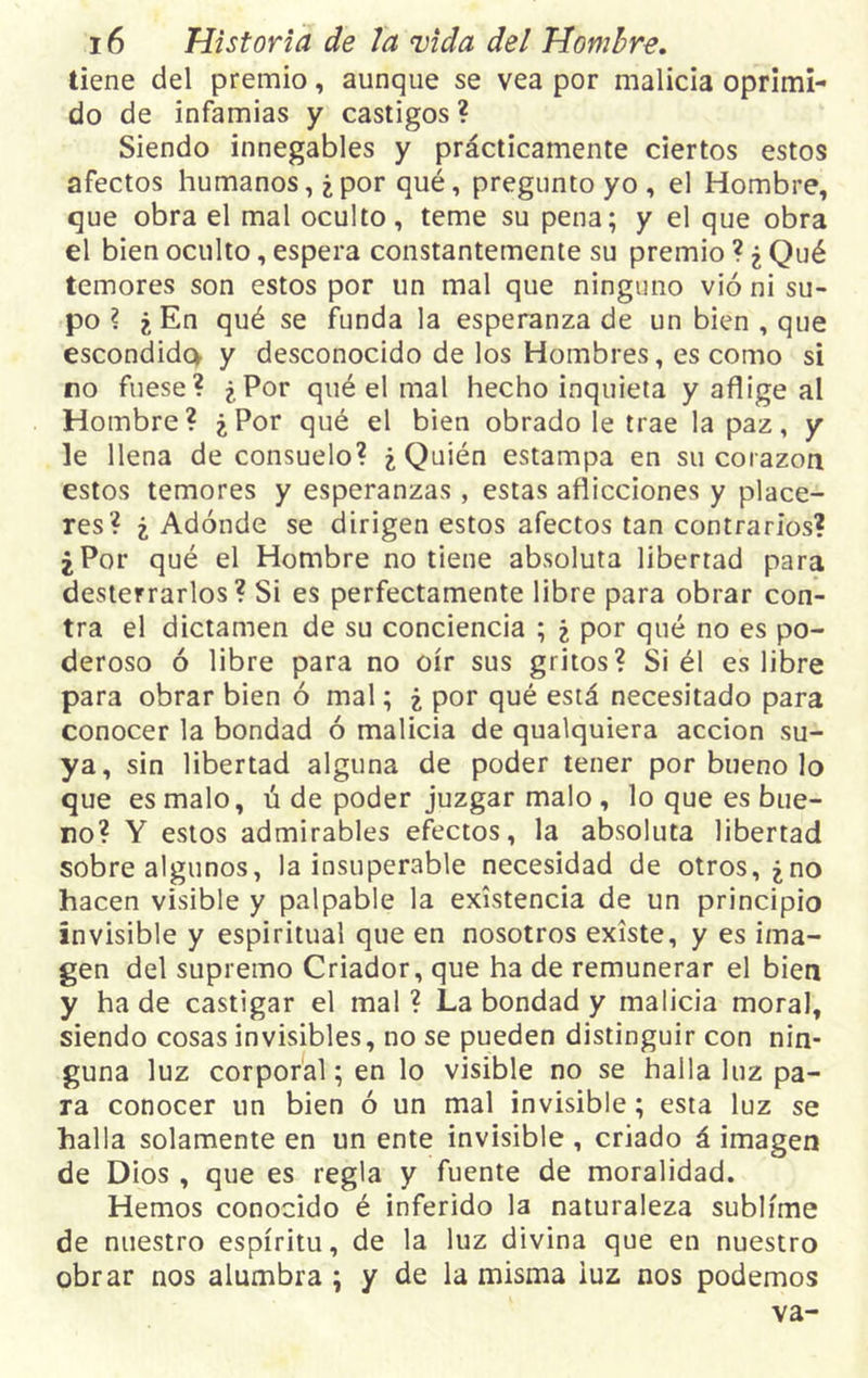 tiene del premio, aunque se vea por malicia oprimi- do de infamias y castigos? Siendo innegables y prácticamente ciertos estos afectos humanos, ¿por qué, pregunto yo , el Hombre, que obra el mal oculto, teme su pena; y el que obra el bien oculto, espera constantemente su premio ? ¿ Qué temores son estos por un mal que ninguno vió ni su- po ? ¿En qué se funda la esperanza de un bien , que escondido* y desconocido de los Hombres, es como si no fuese? ¿Por qué el mal hecho inquieta y aflige al Hombre? ¿Por qué el bien obrado le trae la paz, y le llena de consuelo? ¿Quién estampa en su corazón estos temores y esperanzas, estas aflicciones y place- res? ¿ Adonde se dirigen estos afectos tan contrarios? ¿Por qué el Hombre no tiene absoluta libertad para desterrarlos? Si es perfectamente libre para obrar con- tra el dictamen de su conciencia ; ¿ por qué no es po- deroso ó libre para no oír sus gritos? Si él es libre para obrar bien ó mal; ¿ por qué está necesitado para conocer la bondad ó malicia de qualquiera acción su- ya, sin libertad alguna de poder tener por bueno lo que es malo, ú de poder juzgar malo , lo que es bue- no? Y estos admirables efectos, la absoluta libertad sobre algunos, la insuperable necesidad de otros, ¿no hacen visible y palpable la existencia de un principio invisible y espiritual que en nosotros existe, y es ima- gen del supremo Criador, que ha de remunerar el bien y ha de castigar el mal ? La bondad y malicia moral, siendo cosas invisibles, no se pueden distinguir con nin- guna luz corporal; en lo visible no se halla luz pa- ra conocer un bien ó un mal invisible; esta luz se halla solamente en un ente invisible , criado á imagen de Dios , que es regla y fuente de moralidad. Hemos conocido é inferido la naturaleza sublime de nuestro espíritu, de la luz divina que en nuestro obrar nos alumbra ; y de la misma luz nos podemos va-