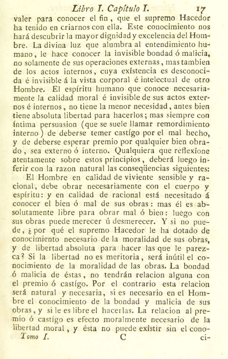valer para conocer el fin , que el supremo Hacedor ha tenido en criarnos con ella. Este conocimiento nos hará descubrir la mayor dignidad y excelencia del Hom- bre. La divina luz que alumbra al entendimiento hu- mano, le hace conocer la invisible bondad ó malicia, no solamente de sus operaciones externas, mas también de los actos internos, cuya existencia es desconoci- da é invisible á la vista corporal é intelectual de otro Hombre. El espíritu humano que conoce necesaria- mente la calidad moral é invisible de sus actos exter- nos é internos, no tiene la menor necesidad , antes bien tiene absoluta libertad para hacerlos; mas siempre con íntima persuasión (que se suele llamar remordimiento interno) de deberse temer castigo por el mal hecho, y de deberse esperar premio por qualquier bien obra- do , sea externo ó interno. Qualquiera que reflexione atentamente sobre estos principios, deberá luego in- ferir con la razón natural las conseqiiencias siguientes: El Hombre en calidad de viviente sensible y ra- cional, debe obrar necesariamente con el cuerpo y espíritu: y en calidad de racional está necesitado á conocer el bien ó mal de sus obras : mas él es ab- solutamente libre para obrar mal ó bien: luego con sus obras puede merecer ú desmerecer. Y si no pue- de, ¿ por qué el supremo Hacedor le ha dotado de conocimiento necesario de la moralidad de sus obras, y de libertad absoluta para hacer las que le parez- ca? Si la libertad no es meritoria, será inútil el co- nocimiento de la moralidad de las obras. La bondad ó malicia de éstas, no tendrán relación alguna con el premio ó castigo. Por el contrario esta relación será natural y necesaria, si es necesario en el Hom- bre el conocimiento de la bondad y malicia de sus obras, y si le es libre el hacerlas. La relación al pre- mio ó castigo es efecto moralmente necesario de la libertad moral, y ésta no puede existir sin el cono- Tomo I. C ci-