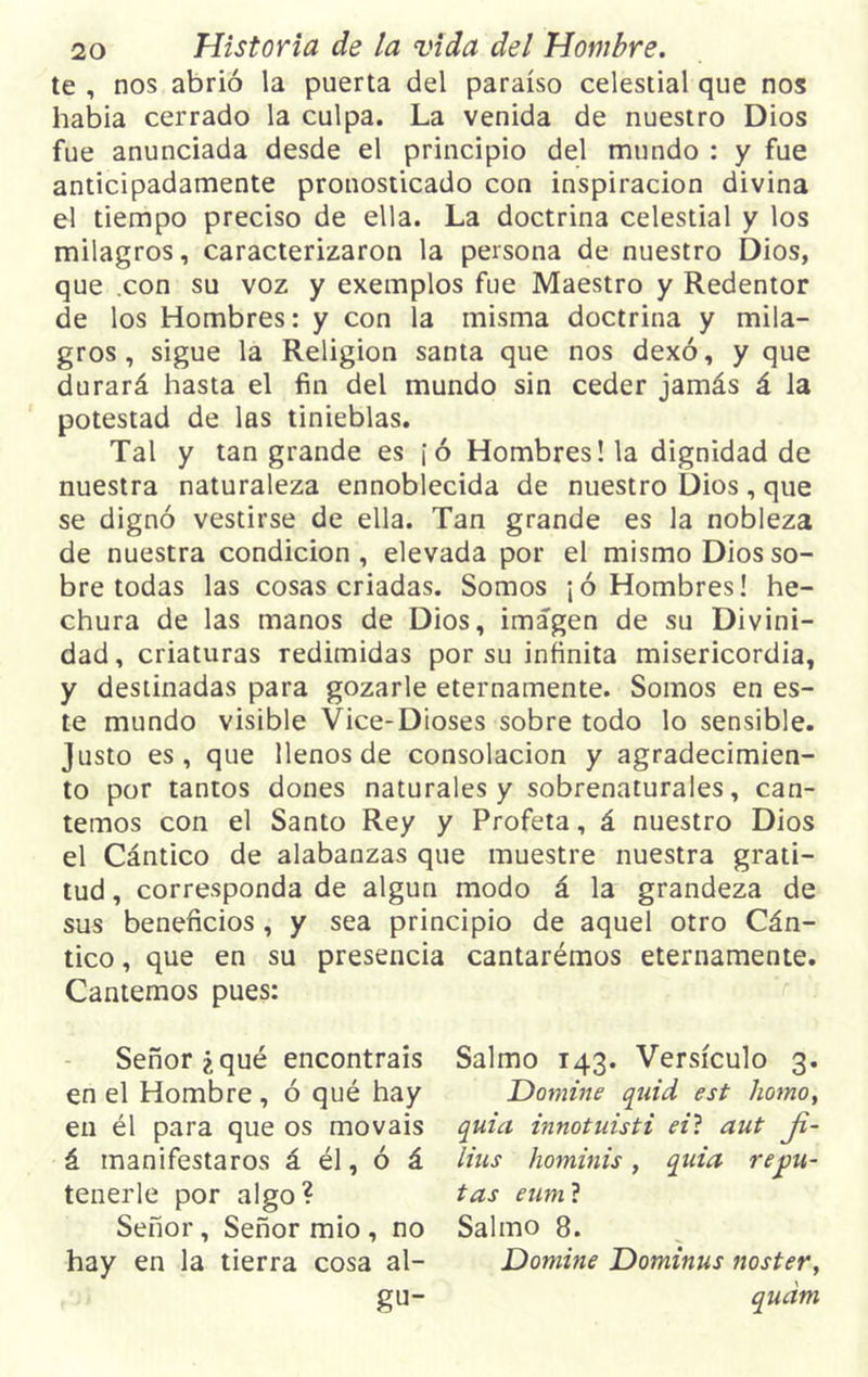 te , nos abrió la puerta del paraíso celestial que nos había cerrado la culpa. La venida de nuestro Dios fue anunciada desde el principio del mundo : y fue anticipadamente pronosticado con inspiración divina el tiempo preciso de ella. La doctrina celestial y los milagros, caracterizaron la persona de nuestro Dios, que .con su voz y exemplos fue Maestro y Redentor de los Hombres: y con la misma doctrina y mila- gros, sigue la Religión santa que nos dexó, y que durará hasta el fin del mundo sin ceder jamás á la potestad de las tinieblas. Tal y tan grande es ¡ó Hombres! la dignidad de nuestra naturaleza ennoblecida de nuestro Dios, que se dignó vestirse de ella. Tan grande es la nobleza de nuestra condición, elevada por el mismo Dios so- bre todas las cosas criadas. Somos ¡ó Hombres! he- chura de las manos de Dios, imagen de su Divini- dad, criaturas redimidas por su infinita misericordia, y destinadas para gozarle eternamente. Somos en es- te mundo visible Vice-Dioses sobre todo lo sensible. Justo es, que llenos de consolación y agradecimien- to por tantos dones naturales y sobrenaturales, can- temos con el Santo Rey y Profeta, á nuestro Dios el Cántico de alabanzas que muestre nuestra grati- tud , corresponda de algún modo á la grandeza de sus beneficios , y sea principio de aquel otro Cán- tico , que en su presencia cantarémos eternamente. Cantemos pues: Señor ¿qué encontráis en el Hombre, ó qué hay en él para que os mováis á manifestaros á él, ó á tenerle por algo? Señor, Señor mió , no hay en la tierra cosa al- gu- Salmo 143. Versículo 3. Domine quid est homo, quid innotuisti eit aut Ji- lius hominis, quid repu- tas eum ? Salmo 8. Domine Dominus noster, qudm