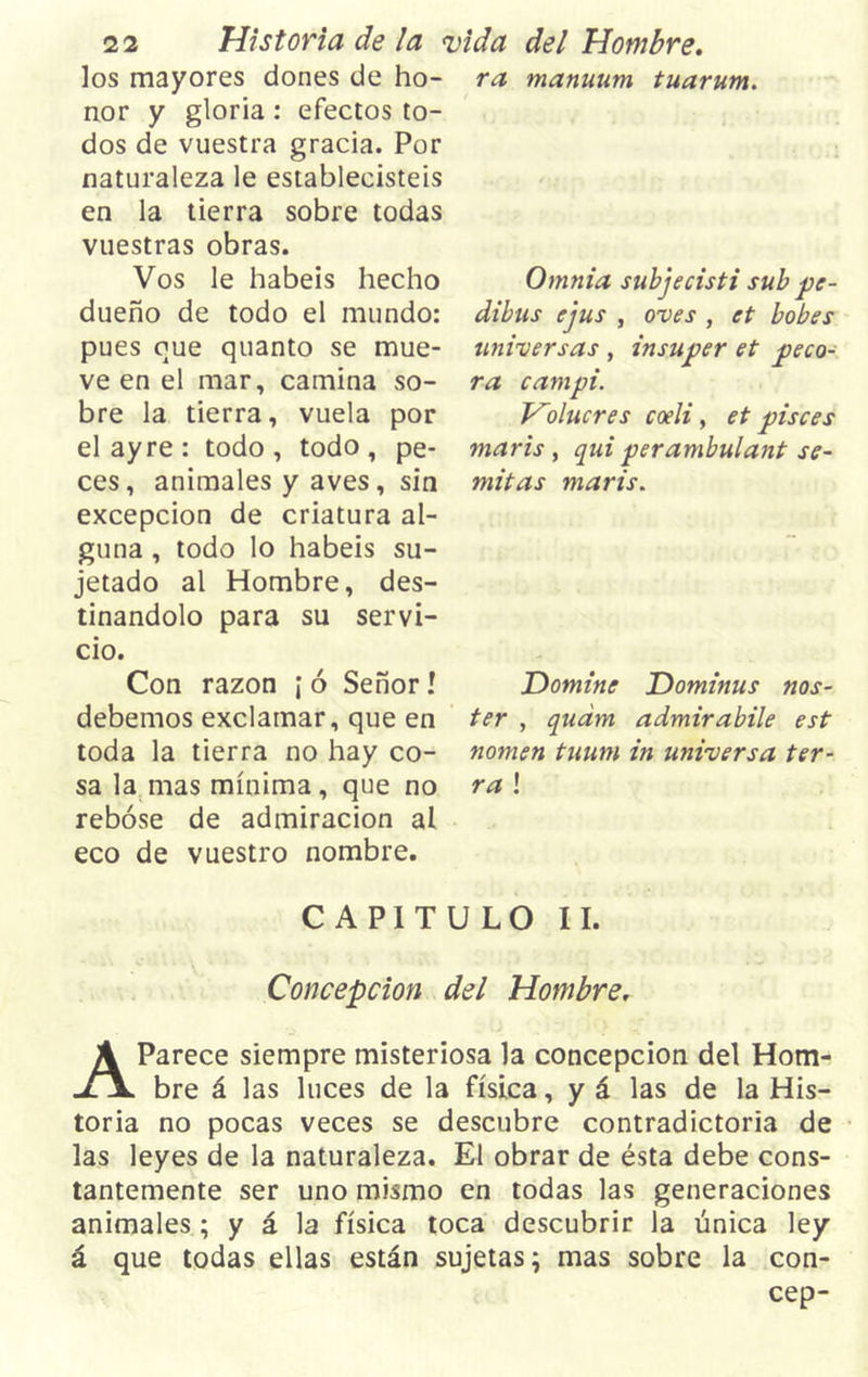 los mayores dones de ho- nor y gloria : efectos to- dos de vuestra gracia. Por naturaleza le establecisteis en la tierra sobre todas vuestras obras. Vos le habéis hecho dueño de todo el mundo: pues que quanto se mue- ve en el mar, camina so- bre la tierra, vuela por elayre: todo, todo, pe- ces, animales y aves, sin excepción de criatura al- guna , todo lo habéis su- jetado al Hombre, des- tinándolo para su servi- cio. Con razón ¡ ó Señor! debemos exclamar, que en toda la tierra no hay co- sa la mas mínima , que no rebose de admiración al eco de vuestro nombre. ra manuum tuarum. Omnia subjecisti sub pe- dibus ejus , oves , et bobes universas , insuper et péco- ra campi. Holucres coeli, et pisces maris , qui perambulant se- mitas maris. Domine Dominus nos- ter , qudm admirabile est nomen tunm in universa tér- ra ! CAPITULO II. Concepción del Hombre. AParece siempre misteriosa la concepción del Hom- bre á las luces de la física, y á las de la His- toria no pocas veces se descubre contradictoria de las leyes de la naturaleza. El obrar de ésta debe cons- tantemente ser uno mismo en todas las generaciones animales ; y á la física toca descubrir la única ley á que todas ellas están sujetas; mas sobre la con- cep-