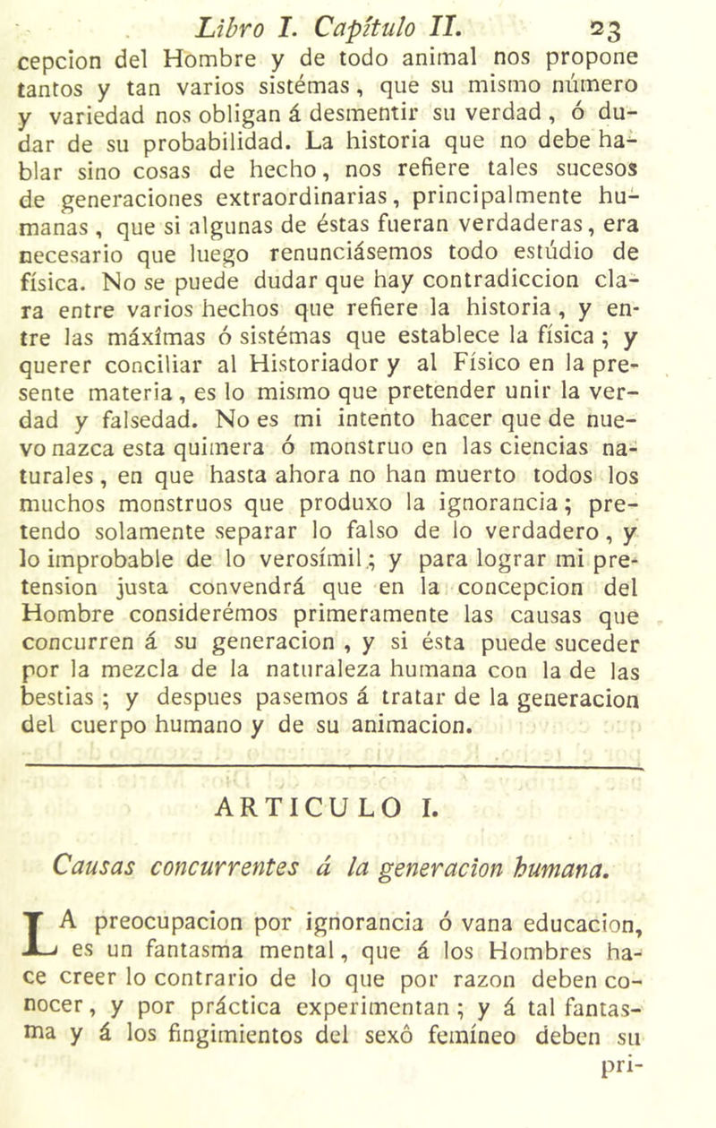cepcion del Hombre y de todo animal nos propone tantos y tan varios sistémas, que su mismo número y variedad nos obligan á desmentir su verdad , ó du- dar de su probabilidad. La historia que no debe ha- blar sino cosas de hecho, nos refiere tales sucesos de generaciones extraordinarias, principalmente hu- manas , que si algunas de éstas fueran verdaderas, era necesario que luego renunciásemos todo estudio de física. No se puede dudar que hay contradicción cla- ra entre varios hechos que refiere la historia , y en- tre las máximas ó sistémas que establece la física ; y querer conciliar al Historiador y al Físico en la pre- sente materia, es lo mismo que pretender unir la ver- dad y falsedad. No es mi intento hacer que de nue- vo nazca esta quimera ó monstruo en las ciencias na- turales , en que hasta ahora no han muerto todos los muchos monstruos que produxo la ignorancia; pre- tendo solamente separar lo falso de lo verdadero, y lo improbable de lo verosímil.; y para lograr mi pre- tensión justa convendrá que en la concepción del Hombre considerémos primeramente las causas que concurren á su generación , y si ésta puede suceder por la mezcla de la naturaleza humana con la de las bestias ; y después pasemos á tratar de la generación del cuerpo humano y de su animación. ARTICULO I. Causas concurrentes á la generación humana. LA preocupación por ignorancia ó vana educación, es un fantasma mental, que á los Hombres ha- ce creer lo contrario de lo que por razón deben co- nocer , y por práctica experimentan ; y á tal fantas- ma y á los fingimientos del sexo femíneo deben su pri-