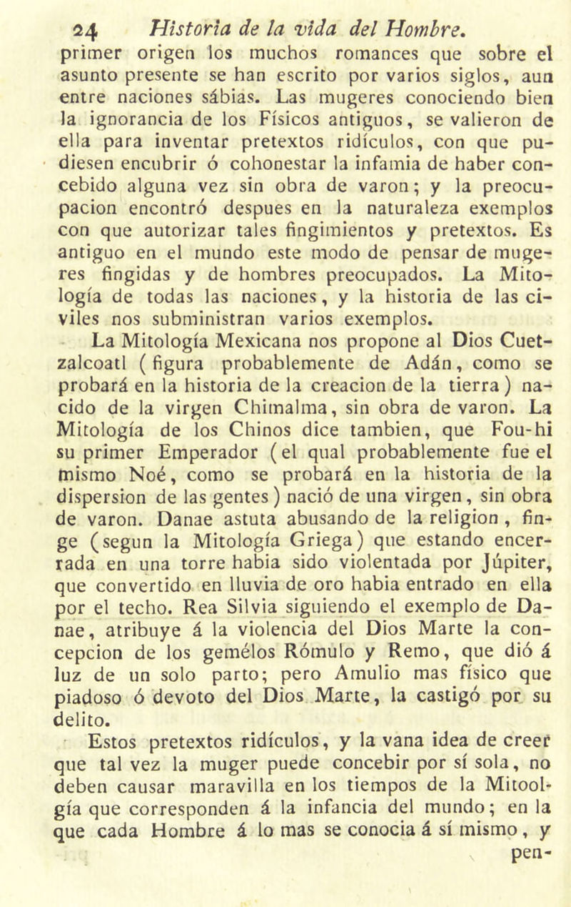 primer origen los muchos romances que sobre el asunto presente se han escrito por varios siglos, aun entre naciones sábias. Las mugeres conociendo bien la ignorancia de los Físicos antiguos, se valieron de ella para inventar pretextos ridículos, con que pu- diesen encubrir ó cohonestar la infamia de haber con- cebido alguna vez sin obra de varón; y la preocu- pación encontró después en la naturaleza exemplos con que autorizar tales fingimientos y pretextos. Es antiguo en el mundo este modo de pensar de muge- res fingidas y de hombres preocupados. La Mito- logía de todas las naciones, y la historia de las ci- viles nos subministran varios exemplos. La Mitología Mexicana nos propone al Dios Cuet- zalcoatl (figura probablemente de Adán, como se probará en la historia de la creación de la tierra) na- cido de la virgen Chimalma, sin obra de varón. La Mitología de los Chinos dice también, que Fou-hi su primer Emperador (el qual probablemente fue el mismo Noé, como se probará en la historia de la dispersión de las gentes) nació de una virgen, sin obra de varón. Danae astuta abusando de la religión , fin- ge (según la Mitología Griega) que estando encer- rada en una torre habia sido violentada por Júpiter, que convertido en lluvia de oro habia entrado en ella por el techo. Rea Silvia siguiendo el exemplo de Da- nae, atribuye á la violencia del Dios Marte la con- cepción de los gemélos Rómulo y Remo, que dió á luz de un solo parto; pero Amulio mas físico que piadoso ó devoto del Dios Marte, la castigó por su delito. Estos pretextos ridículos, y la vana idea de creer que tal vez la muger puede concebir por sí sola, no deben causar maravilla en los tiempos de la Mitool- gía que corresponden á la infancia del mundo; en la que cada Hombre á lo mas se conocía á sí mismo, y pen-