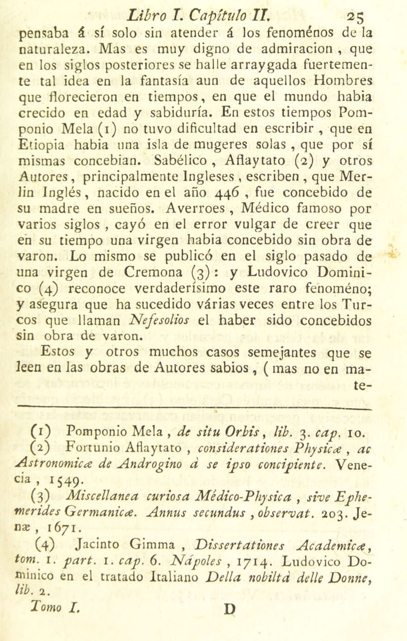 pensaba á sí solo sin atender á los fenómenos de la naturaleza. Mas es muy digno de admiración , que en los siglos posteriores se halle arraygada fuertemen- te tal idea en la fantasía aun de aquellos Hombres que florecieron en tiempos, en que el mundo habia crecido en edad y sabiduría. En estos tiempos Pom- ponio Mela (1) no tuvo dificultad en escribir , que en Etiopia habia una isla de mugeres solas , que por sí mismas concebían. Sabélico , Aflaytato (2) y otros Autores, principalmente Ingleses , escriben , que Mer- Jin Inglés, nacido en el año 446 , fue concebido de su madre en sueños. Averroes , Médico famoso por varios siglos , cayó en el error vulgar de creer que en su tiempo una virgen habia concebido sin obra de varón. Lo mismo se publicó en el siglo pasado de una virgen de Cremona (3): y Ludovico Domini- co (4) reconoce verdaderísimo este raro fenoméno; y asegura que ha sucedido várias veces entre los Tur- cos que llaman Nefesolios el haber sido concebidos sin obra de varón. Estos y otros muchos casos semejantes que se leen en las obras de Autores sabios, ( mas no en ma- te- (1) Pomponio Mela , de situ Orbis, lib. 3. cap. 10. (2) Fortunio Aflaytato , considerationes Physica , ac Astronómica de Andrógino d se ipso concipiente. Vene- cia , 1549. (3) Miscellanea curiosa Médico-Physica , svueEphe- mendes Germánica. Annus secundus ¡observat. 203. Je- níe , 1671. (4) Jacinto Gimma , Dissertationes Académica, tom. 1. part. 1. cap. 6. Ñapóles , 1714. Ludovico Do- minico en el tratado Italiano Della nobiltd delle Donne, lib. 2. Tomo I. D