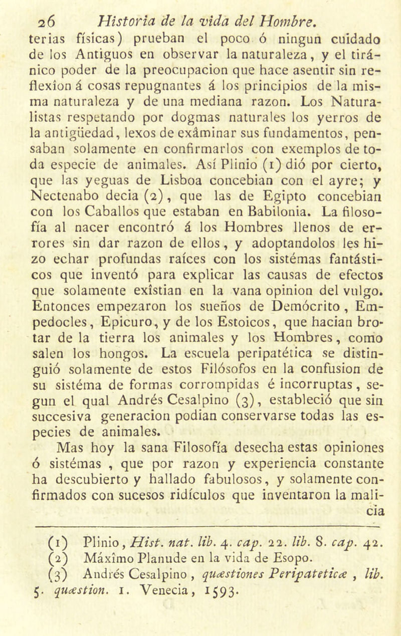 terias físicas) prueban el poco ó ningún cuidado de los Antiguos en observar la naturaleza, y el tirá- nico poder de la preocupación que hace asentir sin re- flexión á cosas repugnantes á los principios de la mis- ma naturaleza y de una mediana razón. Los Natura- listas respetando por dogmas naturales los yerros de la antigüedad, lexos de exáminar sus fundamentos, pen- saban solamente en confirmarlos con exemplos de to- da especie de animales. Así Plinio (i)dió por cierto, que las yeguas de Lisboa concebian con el ayre; y Nectenabo decía (2), que las de Egipto concebian con los Caballos que estaban en Babilonia. La filoso- fía al nacer encontró á los Hombres llenos de er- rores sin dar razón de ellos, y adoptándolos les hi- zo echar profundas raíces con los sistémas fantásti- cos que inventó para explicar las causas de efectos que solamente existían en la vana opinión del vulgo. Entonces empezaron los sueños de Demócrito, Etn- pedocles, Epicuro, y de los Estoicos, que hacían bro- tar de la tierra los animales y los Hombres, como salen los hongos. La escuela peripatética se distin- guió solamente de estos Filósofos en la confusión de su sistéma de formas corrompidas é incorruptas, se- gún el qual Andrés Cesalpino (3), estableció que sin succesiva generación podían conservarse todas las es- pecies de animales. Mas hoy la sana Filosofía desecha estas opiniones ó sistémas , que por razón y experiencia constante ha descubierto y hallado fabulosos, y solamente con- firmados con sucesos ridículos que inventaron la mali- cia (1) Plinio, Hist. nat. lib. 4. cap. 22. lib. S. cap. 42. (2) Máximo Planude en la vida de Esopo. (3) Andrés Cesalpino , qiicestiones Peripatética , lib. 5. qucestion. 1. Venecia, 1593.