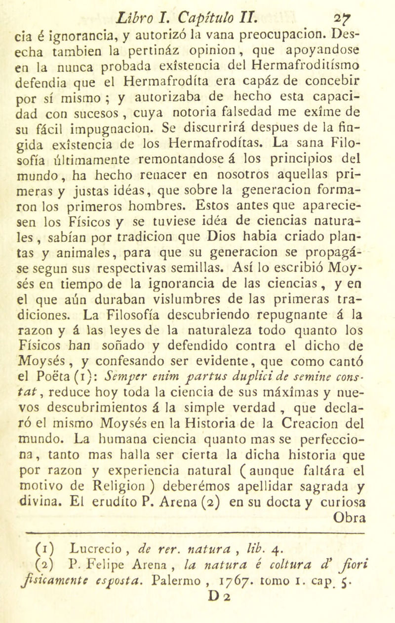 cia é ignorancia, y autorizó la vana preocupación. Des- echa también la pertináz opinión, que apoyándose en la nunca probada existencia del Hermafroditismo defendía que el Hermafrodíta era capáz de concebir por sí mismo ; y autorizaba de hecho esta capaci- dad con sucesos , cuya notoria falsedad me exime de su fácil impugnación. Se discurrirá después de la fin- gida existencia de los Hermafrodítas. La sana Filo- sofía últimamente remontándose á los principios del mundo, ha hecho renacer en nosotros aquellas pri- meras y justas idéas, que sobre la generación forma- ron los primeros hombres. Estos antes que aparecie- sen los Físicos y se tuviese idéa de ciencias natura- les , sabían por tradición que Dios había criado plan- tas y animales, para que su generación se propagá- se según sus respectivas semillas. Así lo escribió Moy- sés en tiempo de la ignorancia de las ciencias, y en el que aún duraban vislumbres de las primeras tra- diciones. La Filosofía descubriendo repugnante á la razón y á las leyes de la naturaleza todo quanto los Físicos han soñado y defendido contra el dicho de Moysés , y confesando ser evidente, que como cantó el Poeta (i): Semper enim partus duplici de semine cons- tat, reduce hoy toda la ciencia de sus máximas y nue- vos descubrimientos á la simple verdad , que decla- ró el mismo Moysés en la Historia de la Creación del mundo. La humana ciencia quanto mas se perfeccio- na, tanto mas halla ser cierta la dicha historia que por razón y experiencia natural (aunque faltára el motivo de Religión ) deberémos apellidar sagrada y divina. El erudito P. Arena (2) en su docta y curiosa Obra (1) Lucrecio, de rer. natura , lib. 4. (2) P. Felipe Arena , la natura é coltura d* Jiori jisicamentc es posta. Palermo , 1767. tomo 1. cap 5. D 2