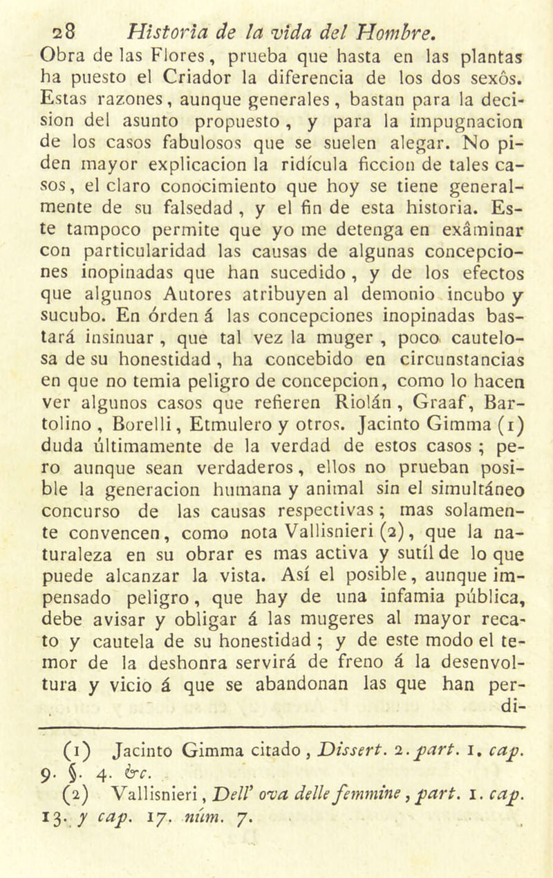 Obra délas Flores, prueba que hasta en las plantas ha puesto el Criador la diferencia de los dos sexos. Estas razones, aunque generales, bastan para la deci- sión del asunto propuesto, y para la impugnación de los casos fabulosos que se suelen alegar. No pi- den mayor explicación la ridicula ficción de tales ca- sos, el claro conocimiento que hoy se tiene general- mente de su falsedad , y el fin de esta historia. Es- te tampoco permite que yo me detenga en examinar con particularidad las causas de algunas concepcio- nes inopinadas que han sucedido , y de los efectos que algunos Autores atribuyen al demonio incubo y sucubo. En orden á las concepciones inopinadas bas- tará insinuar, que tal vez la muger , poco cautelo- sa de su honestidad , ha concebido en circunstancias en que no temía peligro de concepción, como lo hacen ver algunos casos que refieren Riolán , Graaf, Bar- tolino , Borelli, Etmulero y otros. Jacinto Gimma (i) duda últimamente de la verdad de estos casos ; pe- ro aunque sean verdaderos, ellos no prueban posi- ble la generación humana y animal sin el simultáneo concurso de las causas respectivas; mas solamen- te convencen, como nota Vallisnieri (2), que la na- turaleza en su obrar es mas activa y sutil de loque puede alcanzar la vista. Así el posible, aunque im- pensado peligro, que hay de una infamia pública, debe avisar y obligar á las mugeres al mayor reca- to y cautela de su honestidad ; y de este modo el te- mor de la deshonra servirá de freno á la desenvol- tura y vicio á que se abandonan las que han per- di- (1) Jacinto Gimma citado , Dissert. 2. jpart. 1. cap. 9. §. 4. érc. (2) Vallisnieri, Dell’ ova delle femmine, f>art. 1. cajj. 13. / caP' 1 27• niím• 7*