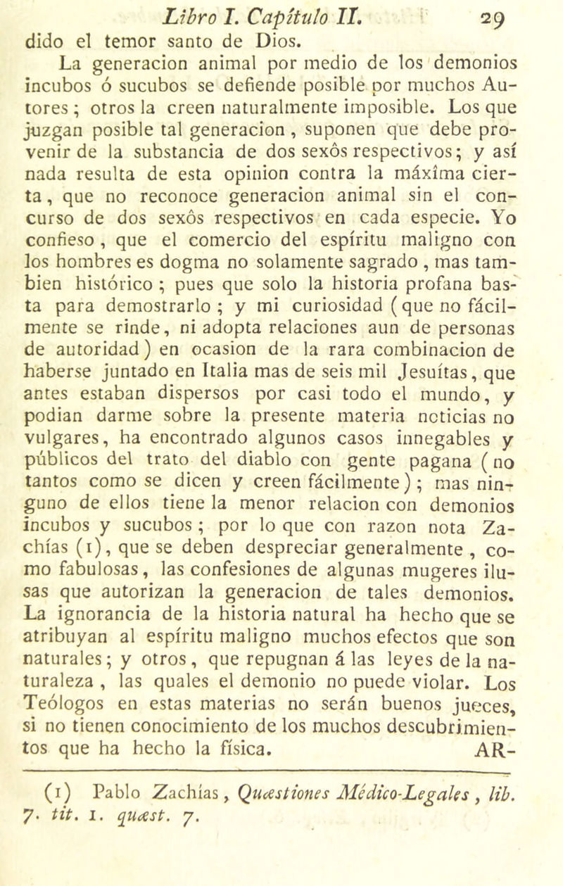 dido el temor santo de Dios. La generación animal por medio de los demonios incubos ó sucubos se defiende posible por muchos Au- tores ; otros la creen naturalmente imposible. Los que juzgan posible tal generación , suponen que debe pro- venir de la substancia de dos sexos respectivos; y así nada resulta de esta opinión contra la máxima cier- ta, que no reconoce generación animal sin el con- curso de dos sexos respectivos en cada especie. Yo confieso , que el comercio del espíritu maligno con los hombres es dogma no solamente sagrado , mas tam- bién histórico ; pues que solo la historia profana bas- ta para demostrarlo; y mi curiosidad (que no fácil- mente se rinde, ni adopta relaciones aun de personas de autoridad) en ocasión de la rara combinación de haberse juntado en Italia mas de seis mil Jesuítas, que antes estaban dispersos por casi todo el mundo, y podian darme sobre la presente materia noticias no vulgares, ha encontrado algunos casos innegables y públicos del trato del diablo con gente pagana (no tantos como se dicen y creen fácilmente); mas nin- guno de ellos tiene la menor relación con demonios íncubos y sucubos ; por lo que con razón nota Za- chías (1), que se deben despreciar generalmente , co- mo fabulosas, las confesiones de algunas mugeres ilu- sas que autorizan la generación de tales demonios. La ignorancia de la historia natural ha hecho que se atribuyan al espíritu maligno muchos efectos que son naturales; y otros, que repugnan á las leyes de la na- turaleza , las quales el demonio no puede violar. Los Teólogos en estas materias no serán buenos jueces, si no tienen conocimiento de los muchos descubrimien- tos que ha hecho la física. AR- (1) Pablo Zachías, Qucest iones Médico-Legales , lib. 7. tit. 1. qurtst. 7.