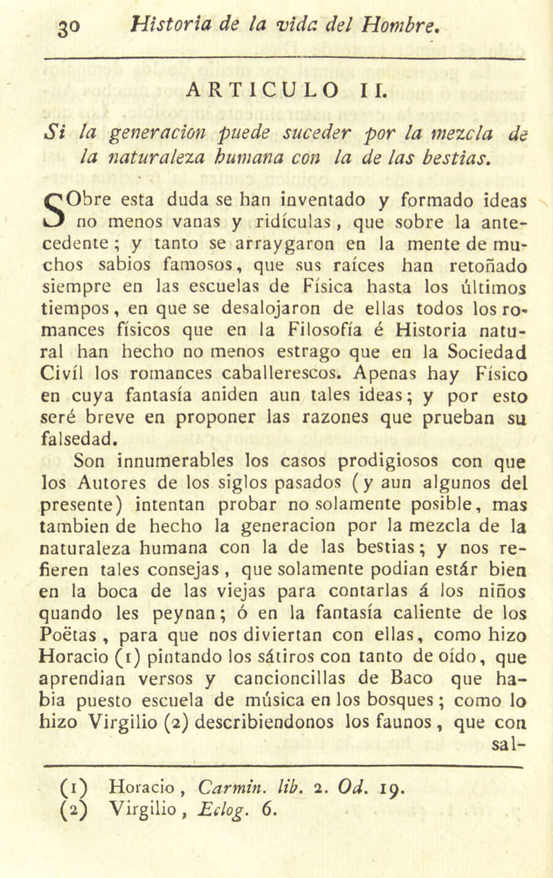 ARTICULO II. Si la generación puede suceder por la mezcla de la naturaleza humana con la de las bestias. SObre esta duda se han inventado y formado ideas no menos vanas y ridiculas , que sobre la ante- cedente ; y tanto se arraygaron en la mente de mu- chos sabios famosos, que sus raíces han retoñado siempre en las escuelas de Física hasta los últimos tiempos, en que se desalojaron de ellas todos los ro- mances físicos que en la Filosofía é Historia natu- ral han hecho no menos estrago que en la Sociedad Civil los romances caballerescos. Apenas hay Físico en cuya fantasía aniden aun tales ideas; y por esto seré breve en proponer las razones que prueban su falsedad. Son innumerables los casos prodigiosos con que los Autores de los siglos pasados (y aun algunos del presente) intentan probar no solamente posible, mas también de hecho la generación por la mezcla de la naturaleza humana con la de las bestias; y nos re- fieren tales consejas , que solamente podían estár bien en la boca de las viejas para contarlas á los niños quando les peynan; ó en la fantasía caliente de los Poetas, para que nos diviertan con ellas, como hizo Horacio (i) pintando los sátiros con tanto de oído, que aprendían versos y cancioncillas de Baco que ha- bía puesto escuela de música en los bosques; como lo hizo Virgilio (2) describiéndonos los faunos, que con sal- (1) Horacio , Carmín, lib. 1. Od. 19. (2) Virgilio , Eclog. 6.