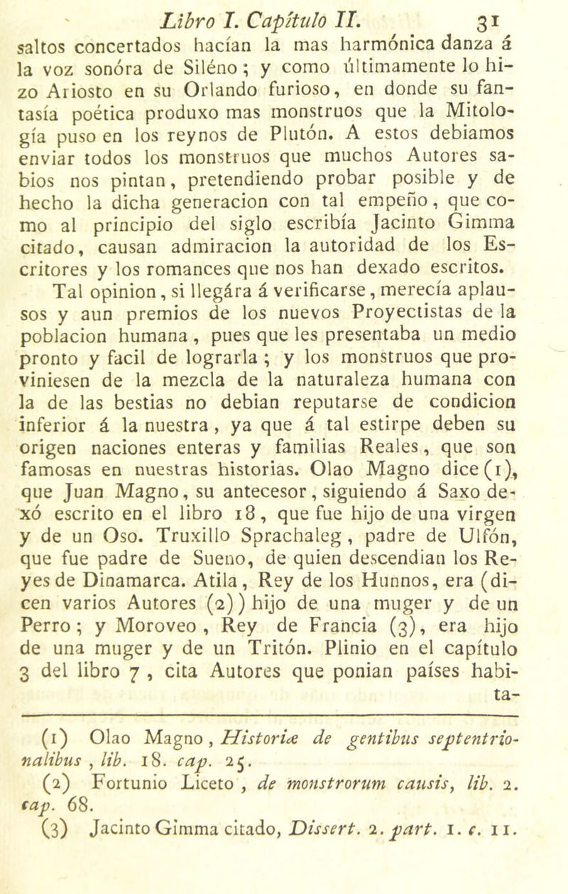 saltos concertados hacían la mas harmónica danza á la voz sonora de Siléno ; y como últimamente lo hi- zo Aiiosto en su Orlando furioso, en donde su fan- tasía poética produxo mas monstruos que la Mitolo- gía puso en los reynos de Pluton. A estos debíamos enviar todos los monstruos que muchos Autores sa- bios nos pintan, pretendiendo probar posible y de hecho la dicha generación con tal empeño, que co- mo al principio del siglo escribía Jacinto Gimma citado, causan admiración la autoridad de los Es- critores y los romances que nos han dexado escritos. Tal opinión, si llegára á verificarse, merecía aplau- sos y aun premios de los nuevos Proyectistas de la población humana , pues que les presentaba un medio pronto y fácil de lograrla ; y los monstruos que pro- viniesen de la mezcla de la naturaleza humana con la de las bestias no debían reputarse de condición inferior á la nuestra , ya que á tal estirpe deben su origen naciones enteras y familias Reales, que son famosas en nuestras historias. Olao Magno dice(i), que Juan Magno, su antecesor, siguiendo á Saxo de- xó escrito en el libro 18 , que fue hijo de una virgen y de un Oso. Truxillo Sprachaleg , padre de Uifón, que fue padre de Sueno, de quien descendían los Re- yes de Dinamarca. Atila, Rey de los Himnos, era (di- cen varios Autores (2)) hijo de una muger y de un Perro; y Moroveo , Rey de Francia (3), era hijo de una muger y de un Tritón. Plinio en el capítulo 3 del libro 7 , cita Autores que ponían países habi- ta- (1) Olao Magno , Historia de gentibus septentrio- nalibus , lib. 18. cap. 25. (2) Fortunio Liceto , de monstrorum causis, lib. 2. cap. 68. (3) Jacinto Gimma citado, Dissert. 2. part. 1. c. 11.