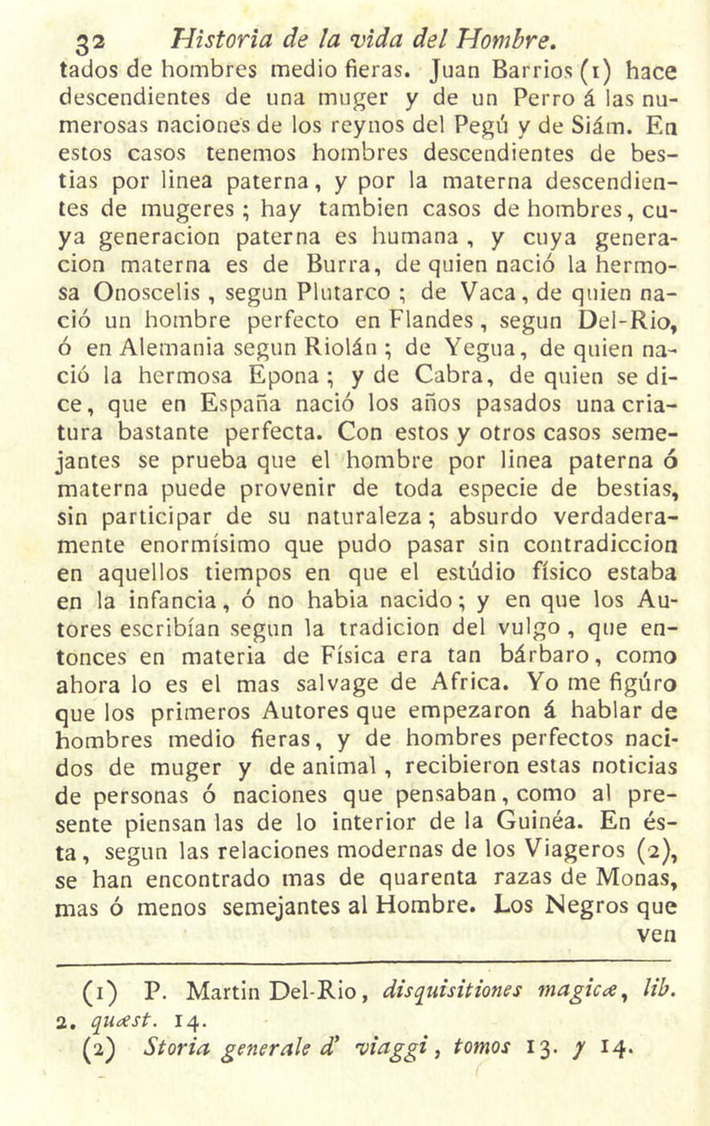 tados de hombres medio fieras. Juan Barrios (i) hace descendientes de una muger y de un Perro á las nu- merosas naciones de los reynos del Pegú y de Siám. En estos casos tenemos hombres descendientes de bes- tias por linea paterna, y por la materna descendien- tes de mugeres ; hay también casos de hombres, cu- ya generación paterna es humana , y cuya genera- ción materna es de Burra, de quien nació la hermo- sa Onoscelis , según Plutarco ; de Vaca, de quien na- ció un hombre perfecto en Flandes, según Del-Rio, ó en Alemania según Riolán ; de Yegua, de quien na- ció la hermosa Epona ; y de Cabra, de quien se di- ce, que en España nació los años pasados una cria- tura bastante perfecta. Con estos y otros casos seme- jantes se prueba que el hombre por linea paterna ó materna puede provenir de toda especie de bestias, sin participar de su naturaleza; absurdo verdadera- mente enormísimo que pudo pasar sin contradicción en aquellos tiempos en que el estudio físico estaba en la infancia, ó no habia nacido; y en que los Au- tores escribían según la tradición del vulgo, que en- tonces en materia de Física era tan bárbaro, como ahora lo es el mas salvage de Africa. Yo me figuro que los primeros Autores que empezaron á hablar de hombres medio fieras, y de hombres perfectos naci- dos de muger y de animal, recibieron estas noticias de personas ó naciones que pensaban, como al pre- sente piensan las de lo interior de la Guinéa. En és- ta , según las relaciones modernas de los Viageros (2), se han encontrado mas de quarenta razas de Monas, mas ó menos semejantes al Hombre. Los Negros que ven (1) P. Martin Del-Rio, disqiúsitiones mágica, lib. 2. qu¿est. 14. (2) Storia generak d* 'viaggi, tomos 13. y 14.