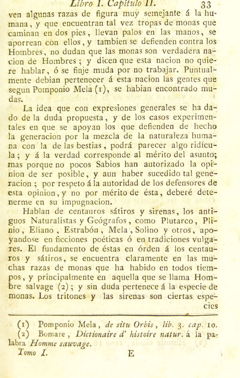 ven algunas razas de figura muy semejante á la hu- mana , y que encuentran tal vez tropas de monas que caminan en dos pies, llevan palos en las manos, se aporrean con ellos, y también se defienden contra los Hombres, no dudan que las monas son verdadera na- ción de Hombres ; y dicen que esta nación no quie- re hablar, ó se finje muda por no trabajar. Puntual- mente debían pertenecer á esta nación las gentes que según Pomponio Mela(i), se habían encontrado mu- das. La idea que con expresiones generales se ha da- do de la duda propuesta, y de los casos experimen- tales en que se apoyan los que defienden de hecho la generación por la mezcla de la naturaleza huma- na con la de las bestias , podrá parecer algo ridicu- la ; y á la verdad corresponde al mérito del asunto; mas porque no pocos Sabios han autorizado la opi- nión de ser posible, y aun haber sucedido tal gene- ración ; por respeto á la autoridad de los defensores de esta opinión, y no por mérito de ésta, deberé dete- nerme en su impugnación. Hablan de centauros sátiros y sirenas, los anti- guos Naturalistas y Geógrafos, como Plutarco, Pli- nio, Eliano , Estrabón , Mela , Solino y otros, apo- yándose en ficciones poéticas ó en tradiciones vulga- res. El fundamento de éstas en orden á los centau- ros y sátiros, se encuentra claramente en las mu- chas razas de monas que ha habido en todos tiem- pos, y principalmente en aquella que se llama Hom- bre salvage (2); y sin duda pertenece á la especie de monas. Los tritones y las sirenas son ciertas espe- cies (1) Pomponio Mela, de situ Orbis, lib. 3. cap. 10. (2) Bomare , Dictionaire d’ histoire natur. á la pa- labra Homme sauvage. Tomo /. E