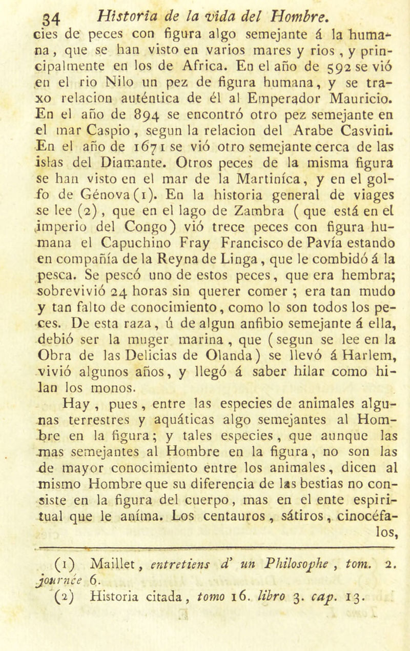 cíes de peces con figura algo semejante á la huma* na , que se han visto en varios mares y rios , y prin- cipalmente en los de Africa. En el año de 592 se vió en el rio Nilo un pez de figura humana, y se tra- xo relación auténtica de él al Emperador Mauricio. En el año de 894 se encontró otro pez semejante en el mar Caspio, según la relación del Arabe Casvini. En el año de 1671 se vió otro semejante cerca délas islas del Diamante. Otros peces de la misma figura se han visto en el mar de la Martinica, y en el gol- fo de Génova(i). En la historia general de viages se lee (2), que en el lago de Zambra ( que está en el jmperio del Congo) vió trece peces con figura hu- mana el Capuchino Fray Francisco de Pavía estando en compañía de la Reyna de Linga, que le combidó á la pesca. Se pescó uno de estos peces, que era hembra; sobrevivió 24 horas sin querer comer; era tan mudo y tan falto de conocimiento, como lo son todos los pe- ces. De esta raza, ú de algun anfibio semejante á ella, debió ser la muger marina, que (según se lee en la Obra de las Delicias de Olanda) se llevó á Harlem, vivió algunos años, y llegó á saber hilar como hi- lan los monos. Hay , pues, entre las especies de animales algu- nas terrestres y aquáticas algo semejantes al Hom- bre en la figura; y tales especies, que aunque las anas semejantes al Hombre en la figura, no son las -de mayor conocimiento entre los animales, dicen al mismo Hombre que su diferencia de las bestias no con- siste en la figura del cuerpo, mas en el ente espiri- tual que le anima. Los centauros, sátiros, cinocéfa- los, — — - ■ ■ - ■ - - 1- - (1) Maillet, entretiens d’ un Philosophe , tom. 2. jon r ti ce 6. (2) Historia citada, tomo 16. libro 3. cap. 13.