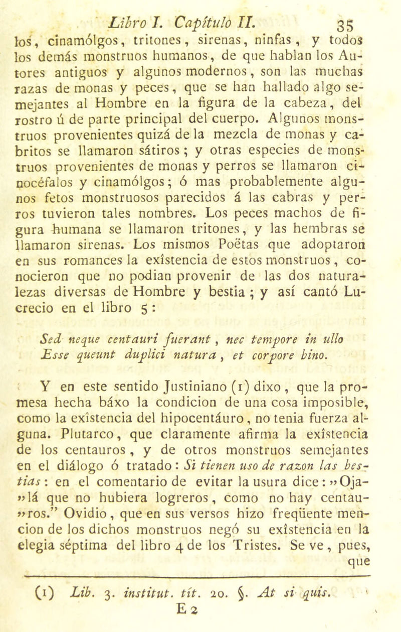 los, cinamólgos, tritones, sirenas, ninfas, y todos los demás monstruos humanos, de que hablan los Au- tores antiguos y algunos modernos, son las muchas razas de monas y peces, que se han hallado algo se- mejantes al Hombre en la figura de la cabeza, del rostro ú de parte principal del cuerpo. Algunos mons- truos provenientes quizá de la mezcla de monas y ca- britos se llamaron sátiros; y otras especies de mons- truos provenientes de monas y perros se llamaron ci- nocéfalos y cinamólgos; ó mas probablemente algu- nos fetos monstruosos parecidos á las cabras y per- ros tuvieron tales nombres. Los peces machos de fi- gura Lumana se llamaron tritones, y las hembras se llamaron sirenas. Los mismos Poetas que adoptaron en sus romances la existencia de estos monstruos, co- nocieron que no podían provenir de las dos natura- lezas diversas de Hombre y bestia ; y así cantó Lu- crecio en el libro 5 : Sed ñeque centauri fuerant, nec tempore in tillo Lsse queunt duplici natura , et corpore bino. Y en este sentido Justiniano (1) dixo , que la pro- mesa hecha báxo la condición de una cosa imposible, como la existencia del hipocentáuro, no tenia fuerza al- guna. Plutarco, que claramente afírmala existencia de los centauros , y de otros monstruos semejantes en el diálogo ó tratado : Si tienen uso de razón las bes- tías: en el comentario de evitar la usura dice: »Oja- »lá que no hubiera logreros, como no hay centau- ros.” Ovidio, que en sus versos hizo freqüente men- ción de los dichos monstruos negó su existencia en la elegía séptima del libro 4 de los Tristes. Se ve , pues, que (1) Lib. 3. instituí, tít. 20. §. At si quis. E2
