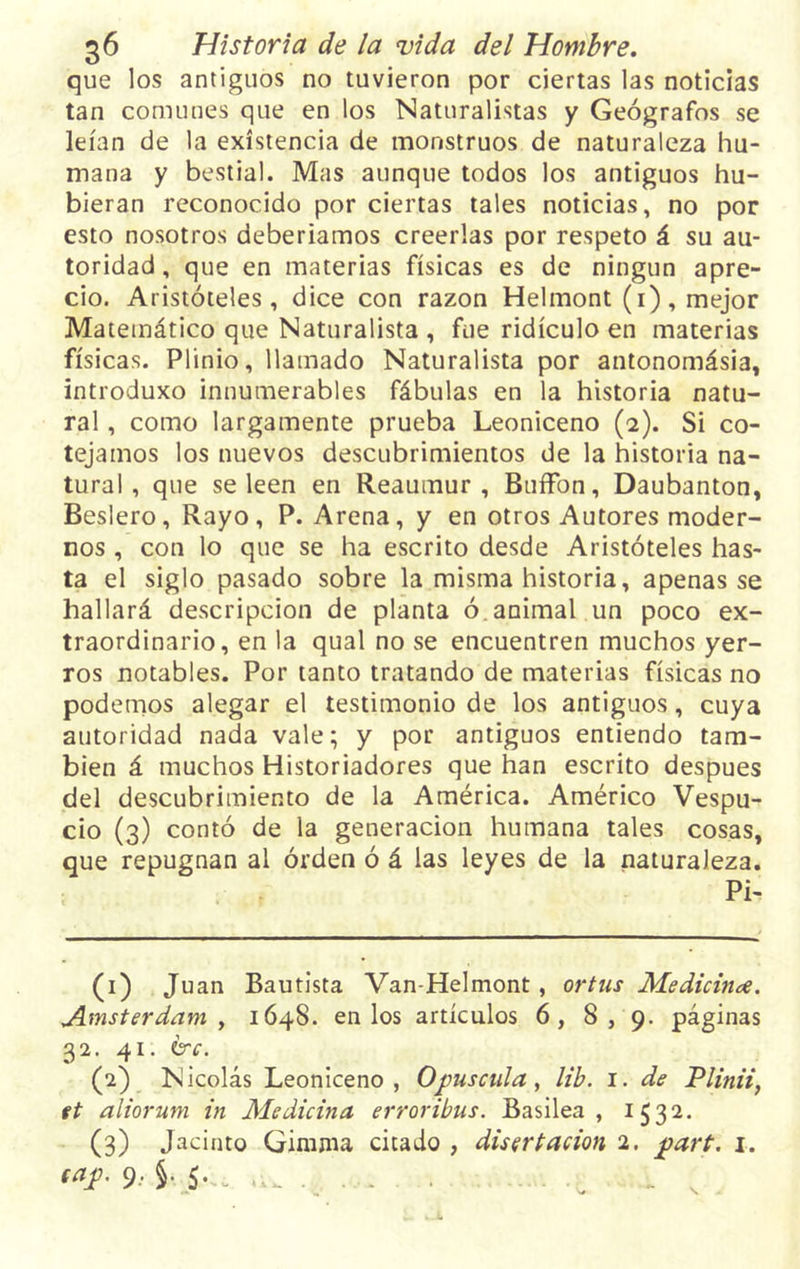 que los antiguos no tuvieron por ciertas las noticias tan comunes que en los Naturalistas y Geógrafos se leían de la existencia de monstruos de naturaleza hu- mana y bestial. Mas aunque todos los antiguos hu- bieran reconocido por ciertas tales noticias, no por esto nosotros deberíamos creerlas por respeto á su au- toridad , que en materias físicas es de ningún apre- cio. Aristóteles, dice con razón Helmont (1), mejor Matemático que Naturalista , fue ridículo en materias físicas. Plinio, llamado Naturalista por antonomásia, introduxo innumerables fábulas en la historia natu- ral , como largamente prueba Leoniceno (2). Si co- tejamos los nuevos descubrimientos de la historia na- tural , que se leen en Reaumur, BuíFon, Daubanton, Beslero, Rayo, P. Arena, y en otros Autores moder- nos , con lo que se ha escrito desde Aristóteles has- ta el siglo pasado sobre la misma historia, apenas se hallará descripción de planta ó. animal un poco ex- traordinario, en la qual no se encuentren muchos yer- ros notables. Por tanto tratando de materias físicas no podemos alegar el testimonio de los antiguos, cuya autoridad nada vale; y por antiguos entiendo tam- bién á muchos Historiadores que han escrito después del descubrimiento de la América. Américo Vespu- cio (3) contó de la generación humana tales cosas, que repugnan al orden ó á las leyes de la naturaleza. Pi- (1) Juan Bautista Van-Helmont , ortus Medicina. Jlmsterdam , 1648. en los artículos 6, 8,9. páginas 32. 41. &amp;c. (2) Nicolás Leoniceno, Op úsenla , lib. 1. de Plinii, ft aliorum in Medicina erroribus. Basilea , 1532. (3) Jacinto Gimma citado , disertación 2. part. 1. ¡“í- 9- §■ 5--. ... . I „