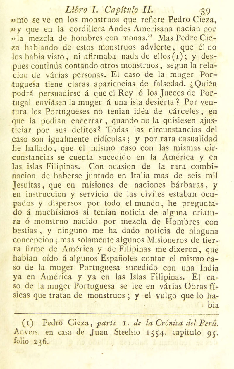 »mo se ve en los monstruos que refiere Pedro Cieza, »y que en la cordillera Andes Amerisana nacían por »ía mezcla de hombres con monas.” Mas Pedro Cie- za hablando de estos monstruos advierte, que él no los habia visto, ni afirmaba nada de ellos (1); y des- pués continúa contando otros monstruos , según la rela- ción de várias personas. El caso de la muger Por- tuguesa tiene claras apariencias de falsedad. ¿Quién podrá persuadirse á que el Rey ó los Jueces de Por- tugal enviásen la muger á una isla desierta ? Por ven- tura los Portugueses no tenian iaéa de cárceles, en que la podían encerrar , quando no la quisiesen ajus- ticiar por sus delitos? Todas las circunstancias del caso son igualmente ridiculas; y por rara casualidad he hallado, que el mismo caso con las mismas cir- cunstancias se cuenta sucedido en la América y en las islas Filipinas. Con ocasión de la rara combi- nación de haberse juntado en Italia mas de seis mil Jesuítas, que en misiones de naciones bárbaras, y en instrucción y servicio de las civiles estaban ocu- pados y dispersos por todo el mundo, he pregunta- do á muchísimos si tenian noticia de alguna criatu- ra ó monstruo nacido por mezcla de Hombres con bestias , y ninguno me ha dado noticia de ninguna concepción; mas solamente algunos Misioneros de tier- ra firme de América y de Filipinas medixeron, que habian oído á algunos Españoles contar el mismo ca- so de la muger Portuguesa sucedido con una India ya en América y ya en las Islas Filipinas. El ca- so de la muger Portuguesa se lee en várias Obras fí- sicas que tratan de monstruos; y el vulgo que lo ha- bia (1) Pedro Cieza, parte 1. de la Crónica del Perú. Anvers. en casa de Juan Steelsio 1554. capítulo 95. folio 236.