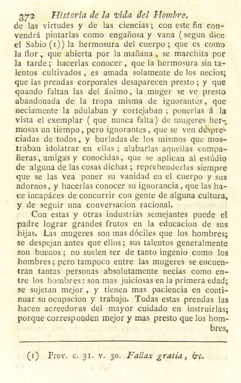 de las virtudes y de las ciencias; con este fin con- vendrá pintarlas como engañosa y vana (según dice el Sabio (i)) la hermosura del cuerpo; que es como la flor , que abierta por la mañana , se marchita por la tarde; hacerlas conocer, que la hermosura sin ta- lentos cultivados , es amada solamente de los necios; que las prendas corporales desaparecen presto; y que quando faltan las del ánimo, la muger se ve presto abandonada de la tropa misma de ignorantes, que neciamente la adulaban y cortejaban ; ponerlas á la vista el exemplar ( que nunca falta) de mugeres her- mosas un tiempo, pero ignorantes , que se ven dóspre* ciadas de todos, y burladas de los mismos que mos- traban idolatrar en ellas ; alabarlas aquellas compa- ñeras, amigas y conocidas, que se aplican al estudio de alguna de las cosas dichas ; reprehenderlas siempre que se las vea poner su vanidad en el cuerpo y sus adornos, y hacerlas conocer su ignorancia, que las ha- ce incapáces de concurrir con gente de alguna cultura, y de seguir una conversación racional. Con estas y otras industrias semejantes puede el padre lograr grandes frutos en la educación de sus hijas. Las mugeres son mas dóciles que los hombres; se despejan antes que ellos; sus talentos generalmente son buenos; no suelen ser de tanto ingenio como los hombres; pero tampoco entre las mugeres se encuen- tran tantas personas absolutamente necias como en- tre los hombres: son mas juiciosas en la primera edad; se sujetan mejor , y tienen mas paciencia en conti- nuar su ocupación y trabajo. Todas estas prendas las hacen acreedoras del mayor cuidado en instruirlas; porque corresponden mejor y mas presto que los hom- bres,