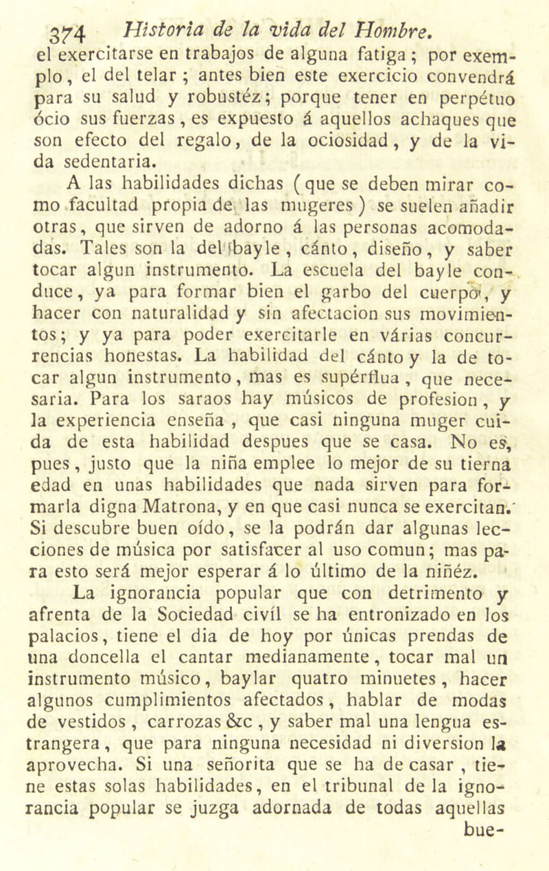 el exercitarse en trabajos de alguna fatiga ; por exem- plo, el del telar; antes bien este exercicio convendrá para su salud y robustéz; porque tener en perpétuo ocio sus fuerzas, es expuesto á aquellos achaques que son efecto del regalo, de la ociosidad, y de la vi- da sedentaria. A las habilidades dichas (que se deben mirar co- mo facultad propia de las mugeres ) se suelen añadir otras, que sirven de adorno á las personas acomoda- das. Tales son la delibayle, cánto, diseño, y saber tocar algún instrumento. La escuela del bayle con- duce, ya para formar bien el garbo del cuerpo», y hacer con naturalidad y sin afectación sus movimien- tos; y ya para poder exercitarle en várias concur- rencias honestas. La habilidad del cánto y la de to- car algún instrumento, mas es supérflua , que nece- saria. Para los saraos hay músicos de profesión , y ]a experiencia enseña , que casi ninguna muger cui- da de esta habilidad después que se casa. No es1, pues, justo que la niña emplee lo mejor de su tierna edad en unas habilidades que nada sirven para for- marla digna Matrona, y en que casi nunca se exercitan.' Si descubre buen oído, se la podrán dar algunas lec- ciones de música por satisfacer al uso común; mas pa- ra esto será mejor esperar á lo último de la niñéz. La ignorancia popular que con detrimento y afrenta de la Sociedad civil se ha entronizado en los palacios, tiene el dia de hoy por únicas prendas de una doncella el cantar medianamente, tocar mal un instrumento músico, baylar quatro minuetes, hacer algunos cumplimientos afectados, hablar de modas de vestidos , carrozas &amp;c , y saber mal una lengua es- trangera, que para ninguna necesidad ni diversión la aprovecha. Si una señorita que se ha de casar , tie- ne estas solas habilidades, en el tribunal de la igno^ rancia popular se juzga adornada de todas aquellas bue-
